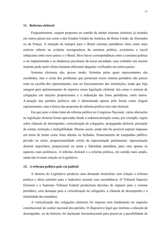 11 
11. Reforma eleitoral 
Frequentemente, surgem propostas no sentido de adotar sistemas eleitorais já testados em outros países tais como o dos Estados Unidos da América, do Reino Unido, da Alemanha ou da França. A tentação de transpor para o Brasil sistemas partidários tidos como mais estáveis esbarra na evidente incongruência da estrutura política, econômica e social subjacente entre esses países e o Brasil. Deve haver correspondência entre a estrutura política a ser implementada e as dinâmicas peculiares da nossa sociedade, caso contrário um mesmo instituto pode surtir efeitos bastante diferentes daqueles verificados em outros países. 
Sistemas eleitorais são, grosso modo, fórmulas pelas quais representantes são escolhidos, mas o cerne dos problemas que permeiam nosso sistema partidário não parece estar na escolha dos representantes, mas no funcionamento das instituições, ainda que haja margem para aprimoramento de aspectos nossa legislação eleitoral, tais como o sistema de coligações em eleições proporcionais e a ordenação das listas partidárias, entre outros. A atuação dos partidos políticos não é determinada apenas pela forma como elegem representantes, mas a tônica das propostas de reforma política tem sido eleitoral. 
Em que pese o ritmo lento da reforma política no Congresso Nacional, várias alterações na legislação eleitoral foram aprovadas desde a redemocratização como, por exemplo, regras sobre cláusula de desempenho, verticalização de coligações, propaganda eleitoral, prestação de contas, reeleição e inelegibilidade. Mesmo assim, ainda não foi possível superar impasses em torno de temas como listas abertas ou fechadas, financiamento de campanhas público, privado ou misto, proporcionalidade estrita da representação parlamentar, representação distrital majoritária, proporcional ou mista e fidelidade partidária, para citar apenas os aspectos mais polêmicos. A reforma eleitoral e a reforma política, em sentido mais amplo, ainda não tiveram solução no Legislativo. 
12. A reforma política pela via judicial 
A demora do Legislativo produziu uma demanda insatisfeita com relação à reforma política e abriu caminho para o Judiciário assumir essa incumbência. O Tribunal Superior Eleitoral e o Supremo Tribunal Federal produziram decisões de impacto para o sistema partidário, com destaque para a verticalização de coligações, a cláusula de desempenho e a titularidade dos mandatos. 
A verticalização das coligações eleitorais foi imposta com fundamento no requisito constitucional de caráter nacional dos partidos. O dispositivo legal que instituía a cláusula de desempenho, ou de barreira, foi declarado inconstitucional para preservar a possibilidade de  