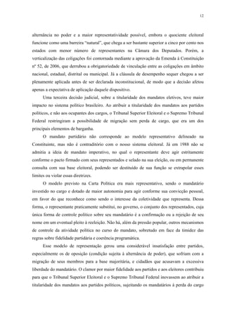 12 
alternância no poder e a maior representatividade possível, embora o quociente eleitoral funcione como uma barreira “natural”, que chega a ser bastante superior a cinco por cento nos estados com menor número de representantes na Câmara dos Deputados. Porém, a verticalização das coligações foi contornada mediante a aprovação da Emenda à Constituição nº 52, de 2006, que derrubou a obrigatoriedade de vinculação entre as coligações em âmbito nacional, estadual, distrital ou municipal. Já a cláusula de desempenho sequer chegou a ser plenamente aplicada antes de ser declarada inconstitucional, de modo que a decisão afetou apenas a expectativa de aplicação daquele dispositivo. 
Uma terceira decisão judicial, sobre a titularidade dos mandatos eletivos, teve maior impacto no sistema político brasileiro. Ao atribuir a titularidade dos mandatos aos partidos políticos, e não aos ocupantes dos cargos, o Tribunal Superior Eleitoral e o Supremo Tribunal Federal restringiram a possibilidade de migração sem perda de cargo, que era um dos principais elementos de barganha. 
O mandato partidário não corresponde ao modelo representativo delineado na Constituinte, mas não é contraditório com o nosso sistema eleitoral. Já em 1988 não se admitia a ideia de mandato imperativo, no qual o representante deve agir estritamente conforme o pacto firmado com seus representados e selado na sua eleição, ou em permanente consulta com sua base eleitoral, podendo ser destituído de sua função se extrapolar esses limites ou violar essas diretrizes. 
O modelo previsto na Carta Política era mais representativo, sendo o mandatário investido no cargo e dotado de maior autonomia para agir conforme sua convicção pessoal, em favor do que reconhece como sendo o interesse da coletividade que representa. Dessa forma, o representante praticamente substitui, no governo, o conjunto dos representados, cuja única forma de controle político sobre seu mandatário é a confirmação ou a rejeição de seu nome em um eventual pleito à reeleição. Não há, além da pressão popular, outros mecanismos de controle da atividade política no curso do mandato, sobretudo em face da timidez das regras sobre fidelidade partidária e coerência programática. 
Esse modelo de representação gerou uma considerável insatisfação entre partidos, especialmente os de oposição (condição sujeita à alternância de poder), que sofriam com a migração de seus membros para a base majoritária, e cidadãos que acusavam a excessiva liberdade do mandatário. O clamor por maior fidelidade aos partidos e aos eleitores contribuiu para que o Tribunal Superior Eleitoral e o Supremo Tribunal Federal inovassem ao atribuir a titularidade dos mandatos aos partidos políticos, sujeitando os mandatários à perda do cargo  