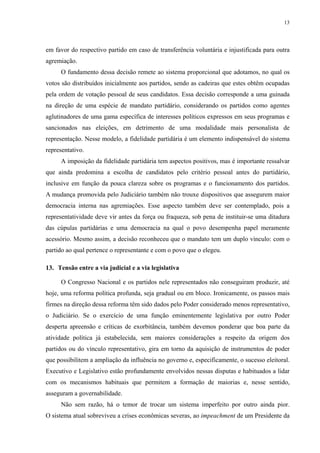 13 
em favor do respectivo partido em caso de transferência voluntária e injustificada para outra agremiação. 
O fundamento dessa decisão remete ao sistema proporcional que adotamos, no qual os votos são distribuídos inicialmente aos partidos, sendo as cadeiras que estes obtêm ocupadas pela ordem de votação pessoal de seus candidatos. Essa decisão corresponde a uma guinada na direção de uma espécie de mandato partidário, considerando os partidos como agentes aglutinadores de uma gama específica de interesses políticos expressos em seus programas e sancionados nas eleições, em detrimento de uma modalidade mais personalista de representação. Nesse modelo, a fidelidade partidária é um elemento indispensável do sistema representativo. 
A imposição da fidelidade partidária tem aspectos positivos, mas é importante ressalvar que ainda predomina a escolha de candidatos pelo critério pessoal antes do partidário, inclusive em função da pouca clareza sobre os programas e o funcionamento dos partidos. A mudança promovida pelo Judiciário também não trouxe dispositivos que assegurem maior democracia interna nas agremiações. Esse aspecto também deve ser contemplado, pois a representatividade deve vir antes da força ou fraqueza, sob pena de instituir-se uma ditadura das cúpulas partidárias e uma democracia na qual o povo desempenha papel meramente acessório. Mesmo assim, a decisão reconheceu que o mandato tem um duplo vínculo: com o partido ao qual pertence o representante e com o povo que o elegeu. 
13. Tensão entre a via judicial e a via legislativa 
O Congresso Nacional e os partidos nele representados não conseguiram produzir, até hoje, uma reforma política profunda, seja gradual ou em bloco. Ironicamente, os passos mais firmes na direção dessa reforma têm sido dados pelo Poder considerado menos representativo, o Judiciário. Se o exercício de uma função eminentemente legislativa por outro Poder desperta apreensão e críticas de exorbitância, também devemos ponderar que boa parte da atividade política já estabelecida, sem maiores considerações a respeito da origem dos partidos ou do vínculo representativo, gira em torno da aquisição de instrumentos de poder que possibilitem a ampliação da influência no governo e, especificamente, o sucesso eleitoral. Executivo e Legislativo estão profundamente envolvidos nessas disputas e habituados a lidar com os mecanismos habituais que permitem a formação de maiorias e, nesse sentido, asseguram a governabilidade. 
Não sem razão, há o temor de trocar um sistema imperfeito por outro ainda pior. O sistema atual sobreviveu a crises econômicas severas, ao impeachment de um Presidente da  