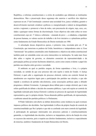 14 
República, a reformas constitucionais e a ciclos de escândalos que abalaram as instituições democráticas. Mas a preservação dessa segurança não autoriza o sacrifício dos objetivos expressos no art. 3º da Constituição: construir uma sociedade livre, justa e solidária; garantir o desenvolvimento nacional; erradicar a pobreza e a marginalização e reduzir as desigualdades sociais e regionais; e promover o bem de todos, sem preconceito de origem, raça, sexo, cor, idade e quaisquer outras formas de discriminação. Esses objetivos não estão soltos no texto constitucional, cujo art. 1º elenca a soberania – emanada do povo –, a cidadania, a dignidade da pessoa humana, os valores sociais do trabalho e da livre iniciativa e o pluralismo político como fundamentos do Estado Democrático de Direito instituído em 1988. 
A articulação desses dispositivos parece, à primeira vista, recortada pelo art. 2º da Constituição, que menciona os poderes da União, harmônicos e independentes entre si. Essa “intromissão” dos poderes constituídos entre fundamentos e objetivos da ordem constitucional também pode ser entendida como um cerco democrático às instituições. Se nada mais fosse dito sobre o regime de governo, os elementos essenciais da representatividade e da participação política já seriam facilmente dedutíveis, assim como estaria evidente o papel dos partidos nas relações entre governo e sociedade. 
O ambiente no qual os partidos surgem, de forma espontânea e livre, é a própria sociedade, no sentido de que esse processo não está sujeito à tutela do Estado. A Justiça Eleitoral, à qual cabe a organização do processo eleitoral, realiza um controle formal do atendimento aos requisitos legais para a participação dos partidos nas eleições, o que não impede a existência de partidos não-eleitorais, como associações políticas aptas a difundir programas e debater livremente. A passagem desse debate para o campo eleitoral, que é uma esfera qualificada de debate e decisão dos assuntos públicos, é que está sujeita ao controle de legalidade realizado pela Justiça Eleitoral e culmina no processo de aquisição de legitimidade representativa, que é a própria eleição. Nessa dimensão pública qualificada, de representação, o ambiente natural dos partidos políticos é o Parlamento. 
O Poder Judiciário está aberto ao debate democrático como instância na qual eventuais impasses políticos são decididos. Sua legitimidade é reflexo da própria função de controle de constitucionalidade que lhe é própria e que não se confunde com mero controle de legalidade. A participação de quaisquer interessados nos processos judiciais é constitucionalmente garantida, e a legitimidade das decisões, inclusive as impopulares, deriva da função de evitar os excessos das maiorias, pois o respeito aos direitos fundamentais, inclusive e especialmente de minorias, também é fundamento do Estado Democrático de Direito.  