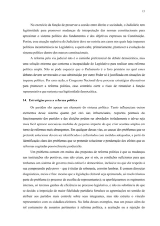 15 
No exercício da função de preservar a coesão entre direito e sociedade, o Judiciário tem legitimidade para promover mudanças de interpretação das normas constitucionais para aproximar o sistema político dos fundamentos e dos objetivos expressos na Constituição. Porém, essa atuação supletiva do Judiciário deve ser restrita aos casos nos quais haja impasses políticos incontornáveis no Legislativo, a quem cabe, primariamente, promover a evolução do sistema político dentro dos marcos constitucionais. 
A reforma pela via judicial não é o caminho preferencial do debate democrático, mas uma solução extrema que contorna a incapacidade do Legislativo para realizar uma reforma política ampla. Não se pode esquecer que o Parlamento é o foro primário no qual esses debates devem ser travados e sua substituição por outro Poder só é justificada em situações de impasse político. Por essa razão, o Congresso Nacional deve procurar estratégias alternativas para promover a reforma política, caso contrário corre o risco de renunciar à função representativa que sustenta sua legitimidade democrática. 
14. Estratégias para a reforma política 
Os partidos são apenas um elemento do sistema político. Tanto influenciam outros elementos desse sistema quanto por eles são influenciados. Aspectos pontuais do funcionamento dos partidos e das eleições podem ser abordados isoladamente e talvez seja mais fácil aprovar sucessivas medidas de pequeno impacto do que criar acordos amplos em torno de reformas mais abrangentes. Em qualquer dessas vias, as causas dos problemas que se pretende solucionar devem ser identificadas e enfrentadas com medidas adequadas, a partir da identificação clara dos problemas que se pretende solucionar e ponderação dos efeitos que as reformas cogitadas possivelmente produzirão. 
Um problema comum em muitas das propostas de reforma política é que as mudanças nas instituições são positivas, mas não criam, por si sós, as condições suficientes para que tenhamos um sistema de governo mais estável e democrático, inclusive no que diz respeito à sua compreensão pelo povo – que é titular da soberania, convém lembrar. É comum dissociar diagnósticos, meios e fins: mesmo que a legislação eleitoral seja aprimorada, só resolveríamos parte do problema (o processo de escolha de representantes); se aperfeiçoarmos os regimentos internos, só teremos ganhos de eficiência no processo legislativo, e não na substância do que se decide; a imposição de maior fidelidade partidária fortalece as agremiações no sentido de atribuir aos partidos mais controle sobre seus integrantes, mas não estreita o vínculo representativo com os cidadãos-eleitores. Na linha desses exemplos, mas um pouco além do rol costumeiro de assuntos pertinentes à reforma política, a aceitação ou a rejeição do  