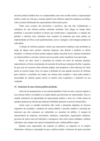 16 
ativismo judicial também deve ser compreendida como uma escolha relativa à representação política, tendo em vista que a atuação supletiva dos tribunais superiores despertou um debate sobre eventual substituição dos representantes eleitos pelos juízes. 
Todos esses avanços são necessários e positivos, mas não têm, isoladamente, a substância de uma reforma política realmente profunda. Para chegar ao âmago desse problema, é necessário ponderar os fatores que condicionam a organização e a atuação dos partidos e articular esses elementos num conjunto de propostas que tanto podem ser implementadas em bloco como paulatinamente, com as vantagens e desvantagens próprias de cada opção. 
A adoção de reformas graduais, mesmo que representem mudanças mais profundas ao longo de alguns anos, permite contornar impasses, mas demora a produzir os efeitos desejados. A reforma em bloco produz impacto rápido, mas pode levar a rupturas traumáticas no sistema político e encontra, inclusive por essa razão, maior resistência à sua aprovação. 
Parece ser mais viável a construção de acordos em torno de reformas pontuais, especialmente se forem concatenadas em sucessão de modo que cada passo facilite o seguinte, do que criar um consenso sobre reformas amplas, mais propensas a ferir interesses de várias partes ao mesmo tempo. Essa via requer a definição de uma agenda sucessiva de reformas para construir e consolidar, por etapas, um sistema mais completo, e tanto pode atender à necessidade de reforma quanto aliviar as tensões entre Legislativo e Judiciário na sua condução. 
15. Elementos de uma reforma política profunda 
Antes de nos perguntarmos se um sistema partidário é bom ou ruim, é preciso cogitar se esse sistema reflete a sociedade ou se impõe àqueles que deveriam ser representados. Essa é a medida substantiva da legitimidade da representação política e deve ser a linha mestra de qualquer proposta de reforma que tenha por finalidade aprimorar o processo democrático. 
Assim como os partidos brasileiros dão vazão a demandas legítimas de diversos segmentos da sociedade, a dinâmica de muitos debates e decisões também é orientada por interesses que não costumam ser submetidos ao escrutínio do público. A atuação de representantes de empresas, associações, sindicatos, corporações, organizações religiosas, governos de outros entes da Federação e estrangeiros, bem como outras entidades e também indivíduos, nem sempre está sujeita à transparência que o debate público requer. 
Quando essas negociações são expostas ao público, na imprensa ou no próprio Parlamento, reforça-se a percepção de que a política atende a interesses de quem concentra  