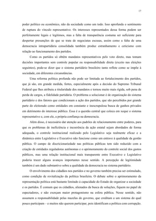 17 
poder político ou econômico, não da sociedade como um todo. Isso aprofunda o sentimento de ruptura do vínculo representativo. Os interesses representados dessa forma podem ser perfeitamente legais e legítimos, mas a falta de transparência costuma ser suficiente para despertar presunções de que se trata de negociatas escusas, assim como a falta de uma democracia intrapartidária consolidada também produz estranhamento e ceticismo com relação ao funcionamento dos partidos. 
Como os partidos só obtêm mandatos representativos pelo voto direto, mas tomam decisões importantes sem controle popular ou responsabilidade direta (exceto nas eleições seguintes), pode-se dizer que o sistema partidário brasileiro tanto reflete como se impõe à sociedade, em diferentes circunstâncias. 
Uma reforma política profunda não pode ser limitada ao fortalecimento dos partidos, que já são, em grande medida, fortes, especialmente após a decisão do Supremo Tribunal Federal que lhes atribuiu a titularidade dos mandatos e tornou muito mais rígida, sob pena de perda de cargos, a fidelidade partidária. O problema a solucionar é de organização do sistema partidário e dos fatores que condicionam a ação dos partidos, que são percebidos por grande parte do eleitorado como entidades em constante e inescrupulosa busca de ganhos privados em detrimento do interesse público. Essa é a questão central que coloca em xeque o sistema representativo e, com ele, a própria confiança na democracia. 
Além disso, é necessário dar atenção aos padrões de relacionamento entre poderes, para que os problemas de ineficiência e incoerência da ação estatal sejam abordados de forma adequada, o controle institucional realizado pelo Legislativo seja realmente eficaz e a dinâmica entre Legislativo e Executivo não funcione como um entrave à qualidade da gestão pública. O campo de discricionariedade nas políticas públicas tem sido reduzido com a criação de entidades reguladoras autônomas e o aprimoramento do controle social dos gastos públicos, mas uma relação institucional mais transparente entre Executivo e Legislativo poderia trazer alguns avanços importantes nesse sentido. A percepção de legitimidade também é um dado substantivo sobre a qualidade da democracia no sistema partidário. 
O envolvimento dos cidadãos nos partidos e no governo também precisa ser estimulado, como condição de revitalização da política brasileira. O debate sobre o aprimoramento da representação política está bastante limitado à capacidade do Estado de organizar a sociedade e os partidos. É comum que os cidadãos, alienados da busca de soluções, fiquem no papel de espectadores, e não exerçam maior protagonismo na esfera pública. Nesse sentido, não assumem a responsabilidade pelas mazelas do governo, que creditam a um sistema do qual pouco participam – e muitos não querem participar, pois identificam a política com corrupção.  
