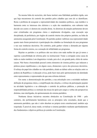 19 
Na mesma linha de raciocínio, não basta instituir uma fidelidade partidária rígida, sem que haja mecanismos de controle dos partidos pelos cidadãos que com ele se identificam. Resta o problema de assegurar a representatividade dos mandatos políticos, cuja medida é a harmonia entre os interesses dos eleitores e a ação dos mandatários, sem submeter toda decisão aos custos e à demora da consulta direta. As diretrizes da atuação parlamentar devem estar cristalizadas em programas claros e amplamente divulgados, cuja execução seja disciplinada, de preferência, por órgãos de controle interno dos próprios partidos, na linha da autonomia assegurada pela Constituição. Os partidos podem viabilizar essa representatividade quanto mais forem permeáveis à participação dos cidadãos na formulação de seus programas e nas suas instâncias decisórias. Do contrário, pode ganhar volume a demanda por alguma forma de controle externo, ou a sensação de infidelidade aos programas. 
Rejeitar os partidos e os políticos não nos deixa com nada melhor do que já temos e suprime a possibilidade de reforma pela via institucional. Tratar a corrupção como causa de todos os males também é um diagnóstico viciado, pois ela é, em grande parte, efeito de outras causas. Não basta a honestidade pessoal contra elementos do sistema político que induzem a práticas pouco republicanas e, em alguns casos, distanciam o povo dos processos decisórios. O reforço do papel dos cidadãos na vida partidária, aliado ao debate sobre as relações entre os poderes da República e à educação cívica, pode fazer mais pelo aprimoramento da identidade entre representantes e representados do que uma reforma eleitoral. 
Em suma: a democratização dos partidos, a sua articulação com a sociedade mediante definição de programas claros, a simplificação das eleições, o reforço da participação popular na atividade legislativa e na elaboração e controle de políticas públicas, a promoção de responsabilidade política e a restrição das trocas de apoio por cargos e verbas são perspectivas distintas, mas interligadas, do aprimoramento do sistema partidário. 
Nenhuma dessas iniciativas encontra obstáculos na Constituição de 1988 – pelo contrário, são perfeitamente harmônicas com os princípios nela veiculados, desde que a autonomia partidária, que não é valor absoluto no próprio texto constitucional, também seja respeitada. É possível, desse modo, revitalizar o sistema partidário mediante aprofundamento dos fundamentos e objetivos políticos já contidos na Constituição. 