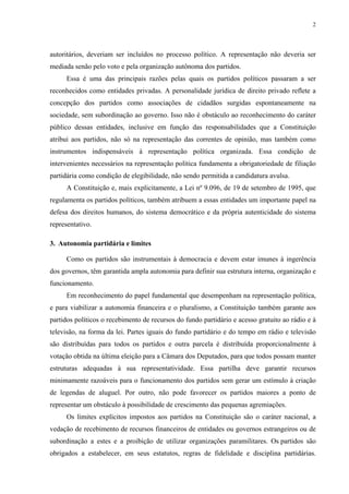 2 
autoritários, deveriam ser incluídos no processo político. A representação não deveria ser mediada senão pelo voto e pela organização autônoma dos partidos. 
Essa é uma das principais razões pelas quais os partidos políticos passaram a ser reconhecidos como entidades privadas. A personalidade jurídica de direito privado reflete a concepção dos partidos como associações de cidadãos surgidas espontaneamente na sociedade, sem subordinação ao governo. Isso não é obstáculo ao reconhecimento do caráter público dessas entidades, inclusive em função das responsabilidades que a Constituição atribui aos partidos, não só na representação das correntes de opinião, mas também como instrumentos indispensáveis à representação política organizada. Essa condição de intervenientes necessários na representação política fundamenta a obrigatoriedade de filiação partidária como condição de elegibilidade, não sendo permitida a candidatura avulsa. 
A Constituição e, mais explicitamente, a Lei nº 9.096, de 19 de setembro de 1995, que regulamenta os partidos políticos, também atribuem a essas entidades um importante papel na defesa dos direitos humanos, do sistema democrático e da própria autenticidade do sistema representativo. 
3. Autonomia partidária e limites 
Como os partidos são instrumentais à democracia e devem estar imunes à ingerência dos governos, têm garantida ampla autonomia para definir sua estrutura interna, organização e funcionamento. 
Em reconhecimento do papel fundamental que desempenham na representação política, e para viabilizar a autonomia financeira e o pluralismo, a Constituição também garante aos partidos políticos o recebimento de recursos do fundo partidário e acesso gratuito ao rádio e à televisão, na forma da lei. Partes iguais do fundo partidário e do tempo em rádio e televisão são distribuídas para todos os partidos e outra parcela é distribuída proporcionalmente à votação obtida na última eleição para a Câmara dos Deputados, para que todos possam manter estruturas adequadas à sua representatividade. Essa partilha deve garantir recursos minimamente razoáveis para o funcionamento dos partidos sem gerar um estímulo à criação de legendas de aluguel. Por outro, não pode favorecer os partidos maiores a ponto de representar um obstáculo à possibilidade de crescimento das pequenas agremiações. 
Os limites explícitos impostos aos partidos na Constituição são o caráter nacional, a vedação de recebimento de recursos financeiros de entidades ou governos estrangeiros ou de subordinação a estes e a proibição de utilizar organizações paramilitares. Os partidos são obrigados a estabelecer, em seus estatutos, regras de fidelidade e disciplina partidárias.  