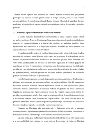 3 
Também devem registrar seus estatutos no Tribunal Superior Eleitoral para que possam participar das eleições e devem prestar contas à Justiça Eleitoral, uma vez que recebem recursos públicos. O controle exercido pela Justiça Eleitoral é limitado à legalidade dos atos praticados pelos partidos e não se confunde com qualquer espécie de restrição a doutrinas políticas. 
4. Liberdade e representatividade no exercício do mandato 
O sistema partidário desenhado na Constituinte não se limita a seguir o modelo liberal, no qual os partidos refletem as liberdades políticas e permitem a participação dos cidadãos no governo. As responsabilidades e a função dos partidos na sociedade também foram reconhecidas na Constituição e na legislação ordinária, de modo que nosso modelo é de amplas liberdades, mas não estritamente liberal. 
O papel dos partidos seria o de recolher ideias convergentes sobre modelos de Estado e propostas de governo e enunciá-las de modo coeso, em programas de ação política aptos a orientar a ação dos seus membros no exercício dos mandatos que lhes forem atribuídos pelo voto direto, estabelecendo um processo de conversão organizada da vontade popular em decisões de governo. A representação popular nas casas legislativas deve ser mediada pelos partidos, no exercício da função parlamentar, sem prejuízo da participação direta dos cidadãos no processo político, mediante projetos de iniciativa popular, participação em audiências públicas ou contato direto com os parlamentares. 
Isso não impediu que uma sensação de pouca representatividade tenha se fixado entre os eleitores, que costumam ver com desconfiança os partidos políticos. Não há mecanismos legais que permitam ao eleitor controlar rigidamente os atos de seus representantes, pois a autonomia política, administrativa e financeira atribuída aos partidos em nossa Constituição impede que controles mais rígidos, inclusive no que diz respeito à democracia interna dos partidos, sejam impostos pela lei. Isso propicia uma impressão de desequilíbrio entre direitos e deveres dos partidos e dos detentores de cargos eletivos, a tal ponto que boa parte das propostas de reforma política contém dispositivos para restringir a autonomia dos partidos ou forçar a extinção de legendas consideradas menos representativas. 
Enquanto as liberdades são auto-aplicáveis e facilmente oponíveis a quaisquer constrangimentos, algumas das responsabilidades carecem de instrumentos de controle que as tornem mais efetivas, sem restringir excessivamente a autonomia partidária. 
De certa forma, esse problema revela uma tensão ainda não resolvida entre a autonomia e a responsabilidade dos partidos em nosso sistema democrático. A ênfase na liberdade  