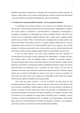 4 
partidária, plenamente compreensível e adequada após um período de intensa repressão, dá margem a alguns abusos, mas é preciso cautela para que eventuais reformas não representem a troca dos problemas resultantes da liberdade pela volta do autoritarismo. 
5. Problemas do sistema partidário brasileiro – breve perspectiva histórica 
A insatisfação com a política nacional e ciclos sucessivos de escândalos dão espaço à ideia de que o sistema político brasileiro não teria avançado desde a Independência, estando o país sempre sujeito ao coronelismo, ao patrimonialismo, ao populismo, ao fisiologismo, à corrupção, ao clientelismo e à patronagem, que muitos consideram atávicos. Não haveria, de acordo com essa interpretação, qualquer diferença entre o quadro atual e qualquer período anterior da nossa história. Parte-se facilmente para o prejulgamento do sistema político sem análise mais detida. Dessa forma, a ânsia de ver alguma mudança substancial cria o risco de atropelarmos aspectos positivos do sistema partidário junto com os negativos, sem a devida prudência. A demora na aprovação de uma reforma política que vem sendo discutida há mais de dez anos contribui para que qualquer medida restritiva ou moralizadora seja bem vista. 
O fato de ainda lidarmos com vários desses problemas não deve obscurecer o reconhecimento de que alguns avanços lentamente são sedimentados. O sufrágio universal, por exemplo, depõe a favor da liberdade política; a liberdade de expressão também é incomparavelmente maior do que nos períodos anteriores da nossa história; o simples fato de podermos criar partidos com programas políticos absolutamente plurais já marca um notável desenvolvimento em comparação com o sectarismo de outras épocas. Há uma série de elementos, como esses, que contrariam a impressão de andarmos para trás. No limite, é seguro afirmar que os excessos de liberdade são menos nocivos que os excessos de restrição. Ao menos por essas razões, temos mais a ganhar com a sobriedade do olhar sobre nosso sistema político do que cedendo à tentação da crítica generalizada. 
Uma crítica que parece razoável é a de que os partidos, de modo geral, não têm conseguido organizar o debate sobre os rumos do governo e não criaram, nesses últimos vinte anos, doutrinas consolidadas e debates amplos a respeito de como enfrentar os problemas do presente e preparar um futuro melhor para o País. Essa percepção é acompanhada por uma profunda desconfiança do eleitorado em relação aos partidos e ao Congresso Nacional. Além de constatar um mero problema de imagem dessas instituições junto à sociedade, é preciso investigar as razões do estranhamento entre os cidadãos e seus representantes. Essa questão passa, ainda, por certa dificuldade do eleitorado em distinguir os partidos e seus programas, que resulta, em parte, do processo de criação do atual quadro partidário.  