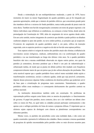 5 
Desde a reintrodução de um multipartidarismo moderado, a partir de 1979, houve momentos de maior ou menor fragmentação do quadro partidário, que já foi integrado por quarenta agremiações, ainda que o número de partidos efetivos, que concentram grande parte dos mandatos eletivos e recursos do fundo partidário, nunca tenha passado de pouco mais de meia dúzia. Também tem havido reorganizações constantes em torno de grupos regionais e de líderes individuais cuja influência se estabeleceu, ou começou a tomar forma, desde antes da promulgação da Constituição de 1988, além do surgimento de novos agentes desde então. Em um certo sentido, muitos integrantes do consórcio que detinha o poder político na ditadura souberam adaptar-se para não perder, na nova ordem política, as posições que já ocupavam. O contexto do surgimento do quadro partidário atual é, em parte, reflexo da transição negociada, com os aspectos positivos e negativos de não ter havido uma ruptura política. 
Esse aspecto relativo à origem de muitos dos partidos atuais não elimina a influência de movimentos sociais (religiosos, sindicais, ambientalistas etc.) na conformação do quadro partidário e na sua transformação ao longo dos últimos vinte anos. Se o quadro partidário brasileiro não tem a mesma estabilidade observada em alguns outros países, nos quais há partidos já centenários, devemos ponderar que o Brasil é um país de industrialização e urbanização tardias, de modo que as pautas do debate político têm mudado com frequência compreensivelmente maior do que em países que já não sofrem alterações tão profundas. Não seria razoável esperar que o quadro partidário fosse estável numa sociedade ainda sujeita a transformações econômicas, sociais e culturais agudas, ainda que seja possível, certamente, depurar desses processos algumas linhas condutoras de doutrina política que poderiam servir de base para a cristalização de programas mais consistentes. Naturalmente, o quadro partidário reflete essas mudanças e o consequente deslocamento das questões centrais na política nacional. 
As instituições democráticas também estão em construção. Os problemas da representação política surgem como hiatos entre os anseios da população e o funcionamento do governo. O papel dos partidos, nesse contexto, deve ser o de viabilizar um debate claro sobre os rumos do País, no qual todos os cidadãos possam participar continuamente e não apenas com o sufrágio periódico de listas de nomes e propostas difusas. É importante que os eleitores sejam capazes de distinguir com clareza as plataformas correspondentes aos diferentes partidos. 
Muitas vezes, os partidos são percebidos como uma realidade dada, e não como um quadro construído e permeável à influência dos cidadãos. Basta constatar a imensa quantidade de pesquisas de opinião encomendadas pelos partidos sobre os mais diversos assuntos para  