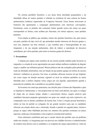 7 
No sistema partidário brasileiro, o eco dessa baixa densidade programática e da identidade difusa de muitos partidos é refletida na existência de uma centena de frentes parlamentares temáticas organizadas no Congresso Nacional. Essas frentes atravessam as fronteiras das agremiações e congregam parlamentares com interesses convergentes. Geralmente, como os partidos não costumam fechar questão acerca dos temas aos quais correspondem as frentes, estas acabam por funcionar, em muitos aspectos, como partidos paralelos. 
Com relação ao público que atendem, muitos dos partidos brasileiros são, pelo menos em parte, partidos do tipo catch all, que pretendem atender interesses de diversos grupos e, com isso, dispersar sua base eleitoral, o que contribui para a heterogeneidade de seus integrantes e de sua atuação parlamentar, além de induzir a reprodução de discursos semelhantes, por vários partidos, para atrair os mesmos grupos de eleitores. 
7. Personalismo 
A disputa por espaço entre membros de um mesmo partido também pode favorecer as migrações e a criação de novas agremiações nas quais tenham melhores condições de disputar cargos e ampliar sua influência pessoal. Muitos políticos não são cortejados pelos partidos em razão de afinidades doutrinárias, mas em função do que podem agregar em termos de sucesso eleitoral e influência no governo. Em troca, os partidos oferecem recursos de que dispõem, tais como cargos de direção nacional, regional ou local na estrutura partidária ou maior liberdade para o político disputar certos cargos por sua legenda, especialmente quando a pretensão do candidato não é atendida no seu partido original. 
Se levarmos em conta que praticamos, nas eleições para a Câmara dos Deputados e para os legislativos subnacionais, o voto proporcional em listas semi-abertas, nas quais os colegas de chapa são, ao mesmo tempo, aliados e concorrentes diretos, surgem atrativos para candidatos buscarem pequenas agremiações nas quais sua votação seja mais expressiva, em comparação com os demais candidatos da mesma lista. Como a votação pessoal determina a ordem na lista do partido ou coligação, há um grande incentivo para que os candidatos reforcem sua relação direta com o eleitorado, ficando o partido em segundo plano, inclusive porque as regras sobre fidelidade previstas nos estatutos dos partidos costumam ser pouco rigorosas, ainda que correspondam a uma exigência constitucional explícita. 
Esses elementos contribuem para que a coesão interna dos partidos seja um problema ainda sem solução, e a insegurança que isso provoca nos cidadãos favorece o estabelecimento de contatos mais diretos com os candidatos e os ocupantes de cargos representativos. Antes de  