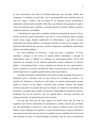 9 
ao ritmo naturalmente mais lento da atividade parlamentar, que pressupõe debates mais abrangentes. O problema, ou parte dele, é que a governabilidade existe mediante trocas de votos por cargos e verbas, e não em função de um programa político pré-definido e amplamente conhecido pela sociedade. Além disso, essa dinâmica de negociação de cargos e verbas traz problemas para a definição e execução eficiente de políticas públicas, sujeitas a mudanças de gestores e prioridades. 
A distribuição de cargos entre os membros da base de sustentação do governo é lícita e comum em diversos países democráticos, mas talvez o excesso brasileiro esteja no grande número desses cargos, bastante capilarizados na administração, o que influi na pouca coordenação das políticas públicas e na barganha constante em torno de sua ocupação. Esse padrão de relacionamento entre governo e partidos compromete a qualidade da representação política e das políticas públicas. 
Isso causa problemas no Executivo, e ainda mais para o Legislativo. As trocas realizadas à margem ou sob críticas da opinião pública aprofundam a sensação de distanciamento entre os cidadãos e as instâncias de representação política. Cria-se uma expectativa de corrupção, de que interesses particulares estejam sobrepostos ao interesse público. A desconfiança limita o acesso voluntário dos eleitores aos seus representantes e muitos sucumbem ao ceticismo, desistindo de influir no governo pela via institucional. Isso contribui para tornar o Legislativo gradativamente menos representativo. 
Somando esse desgaste à dificuldade de fazer frente ao poder de agenda do Executivo, o Parlamento passa a concentrar cada vez mais esforços nas atividades de controle e em tentativas de influenciar as decisões de outro Poder. As minorias parlamentares, acuadas perante os recursos de que dispõe o Executivo para constituir maiorias, têm grandes incentivos para pautar sua atuação pela caça de corruptos, na tentativa de desestabilizar seus adversários e conquistar apoio popular. Em que pese a legitimidade das funções de controle e fiscalização dos atos do Executivo, resta em segundo plano a discussão construtiva de reformas estruturais e de alternativas para o futuro do país. 
Isso não quer dizer que não haja exageros em muitas críticas que são feitas ao Legislativo, pois diversos mecanismos de transparência e controle social de suas atividades têm sido aprofundados e deixam seu ventre mais exposto ao público do que o dos outros Poderes. Como a linguagem do Legislativo é menos hermética do que a usada no Judiciário e seus processos decisórios são mais acessíveis ao público do que os gabinetes do Executivo, há mais exposição às críticas. As críticas dirigidas ao Legislativo não são vazias, no mínimo por  