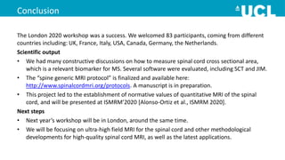 Conclusion
The London 2020 workshop was a success. We welcomed 83 participants, coming from different
countries including: UK, France, Italy, USA, Canada, Germany, the Netherlands.
Scientific output
• We had many constructive discussions on how to measure spinal cord cross sectional area,
which is a relevant biomarker for MS. Several software were evaluated, including SCT and JIM.
• The “spine generic MRI protocol” is finalized and available here:
http://www.spinalcordmri.org/protocols. A manuscript is in preparation.
• This project led to the establishment of normative values of quantitative MRI of the spinal
cord, and will be presented at ISMRM’2020 [Alonso-Ortiz et al., ISMRM 2020].
Next steps
• Next year’s workshop will be in London, around the same time.
• We will be focusing on ultra-high field MRI for the spinal cord and other methodological
developments for high-quality spinal cord MRI, as well as the latest applications.
 