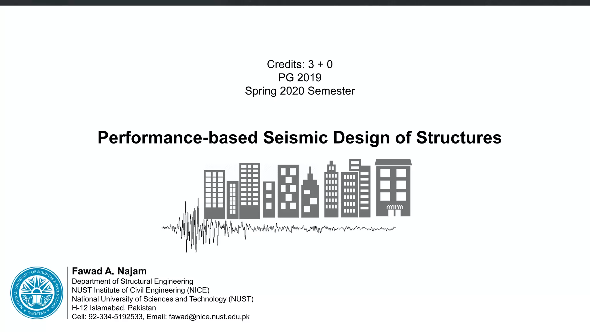 Fawad A. Najam
Department of Structural Engineering
NUST Institute of Civil Engineering (NICE)
National University of Sciences and Technology (NUST)
H-12 Islamabad, Pakistan
Cell: 92-334-5192533, Email: fawad@nice.nust.edu.pk
Credits: 3 + 0
PG 2019
Spring 2020 Semester
Performance-based Seismic Design of Structures
 