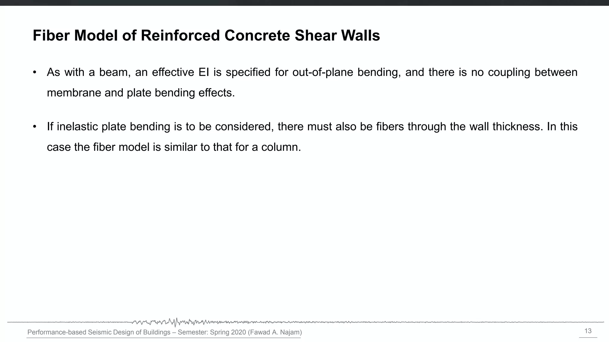 13
Performance-based Seismic Design of Buildings – Semester: Spring 2020 (Fawad A. Najam)
Fiber Model of Reinforced Concrete Shear Walls
• As with a beam, an effective EI is specified for out-of-plane bending, and there is no coupling between
membrane and plate bending effects.
• If inelastic plate bending is to be considered, there must also be fibers through the wall thickness. In this
case the fiber model is similar to that for a column.
 
