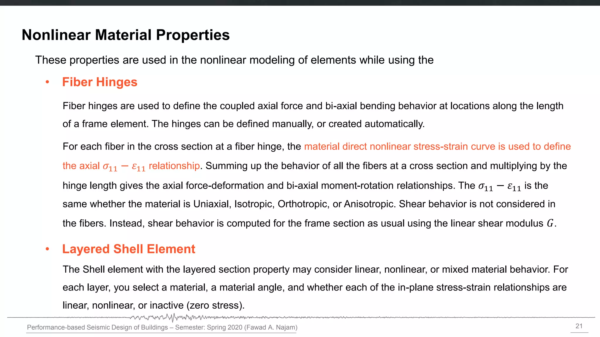 21
Performance-based Seismic Design of Buildings – Semester: Spring 2020 (Fawad A. Najam)
Nonlinear Material Properties
• Fiber Hinges
• Layered Shell Element
These properties are used in the nonlinear modeling of elements while using the
Fiber hinges are used to define the coupled axial force and bi-axial bending behavior at locations along the length
of a frame element. The hinges can be defined manually, or created automatically.
For each fiber in the cross section at a fiber hinge, the material direct nonlinear stress-strain curve is used to define
the axial 𝜎11 − 11 relationship. Summing up the behavior of all the fibers at a cross section and multiplying by the
hinge length gives the axial force-deformation and bi-axial moment-rotation relationships. The 𝜎11 − 11 is the
same whether the material is Uniaxial, Isotropic, Orthotropic, or Anisotropic. Shear behavior is not considered in
the fibers. Instead, shear behavior is computed for the frame section as usual using the linear shear modulus 𝐺.
The Shell element with the layered section property may consider linear, nonlinear, or mixed material behavior. For
each layer, you select a material, a material angle, and whether each of the in-plane stress-strain relationships are
linear, nonlinear, or inactive (zero stress).
 