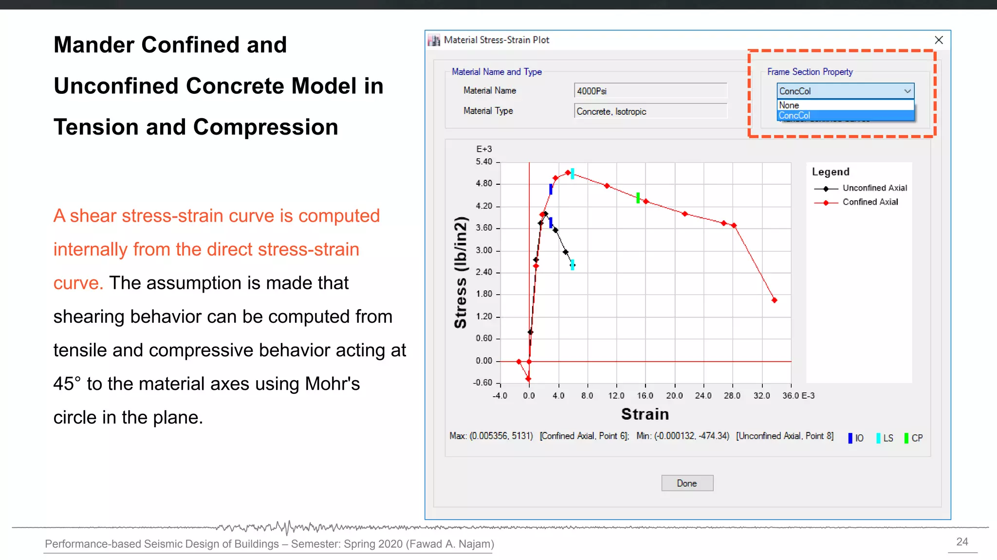 24
Performance-based Seismic Design of Buildings – Semester: Spring 2020 (Fawad A. Najam)
Mander Confined and
Unconfined Concrete Model in
Tension and Compression
A shear stress-strain curve is computed
internally from the direct stress-strain
curve. The assumption is made that
shearing behavior can be computed from
tensile and compressive behavior acting at
45° to the material axes using Mohr's
circle in the plane.
 
