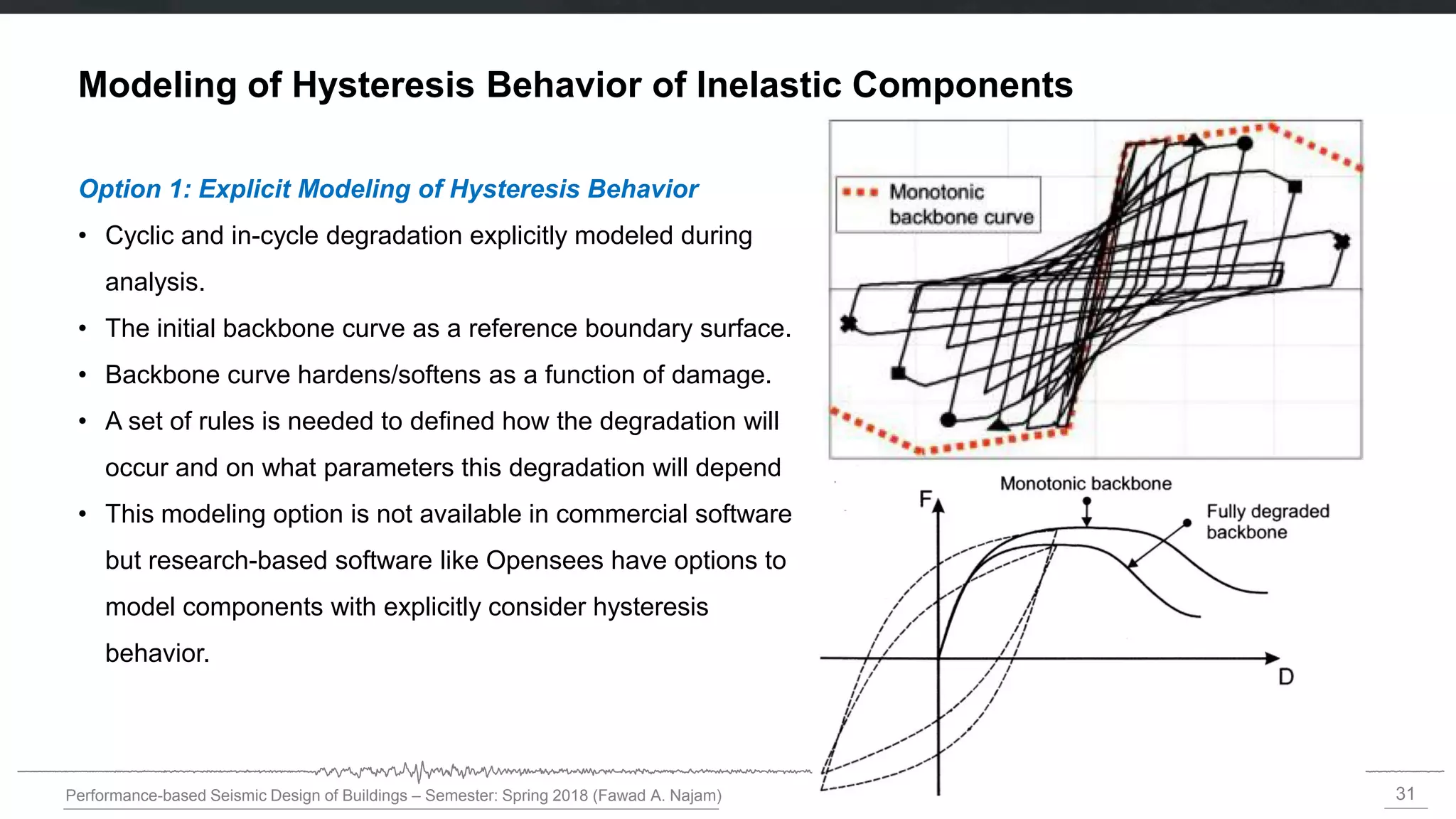 31
Performance-based Seismic Design of Buildings – Semester: Spring 2018 (Fawad A. Najam)
Option 1: Explicit Modeling of Hysteresis Behavior
• Cyclic and in-cycle degradation explicitly modeled during
analysis.
• The initial backbone curve as a reference boundary surface.
• Backbone curve hardens/softens as a function of damage.
• A set of rules is needed to defined how the degradation will
occur and on what parameters this degradation will depend
• This modeling option is not available in commercial software
but research-based software like Opensees have options to
model components with explicitly consider hysteresis
behavior.
Modeling of Hysteresis Behavior of Inelastic Components
 