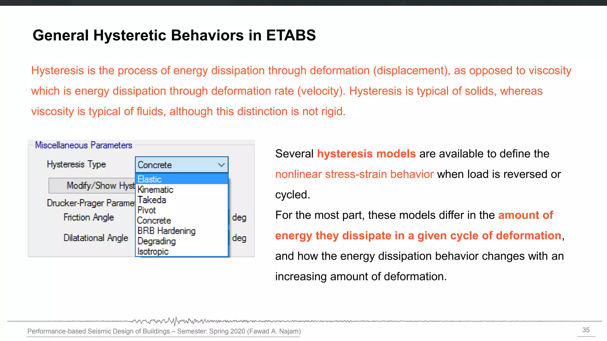 35
Performance-based Seismic Design of Buildings – Semester: Spring 2020 (Fawad A. Najam)
General Hysteretic Behaviors in ETABS
Several hysteresis models are available to define the
nonlinear stress-strain behavior when load is reversed or
cycled.
For the most part, these models differ in the amount of
energy they dissipate in a given cycle of deformation,
and how the energy dissipation behavior changes with an
increasing amount of deformation.
Hysteresis is the process of energy dissipation through deformation (displacement), as opposed to viscosity
which is energy dissipation through deformation rate (velocity). Hysteresis is typical of solids, whereas
viscosity is typical of fluids, although this distinction is not rigid.
 