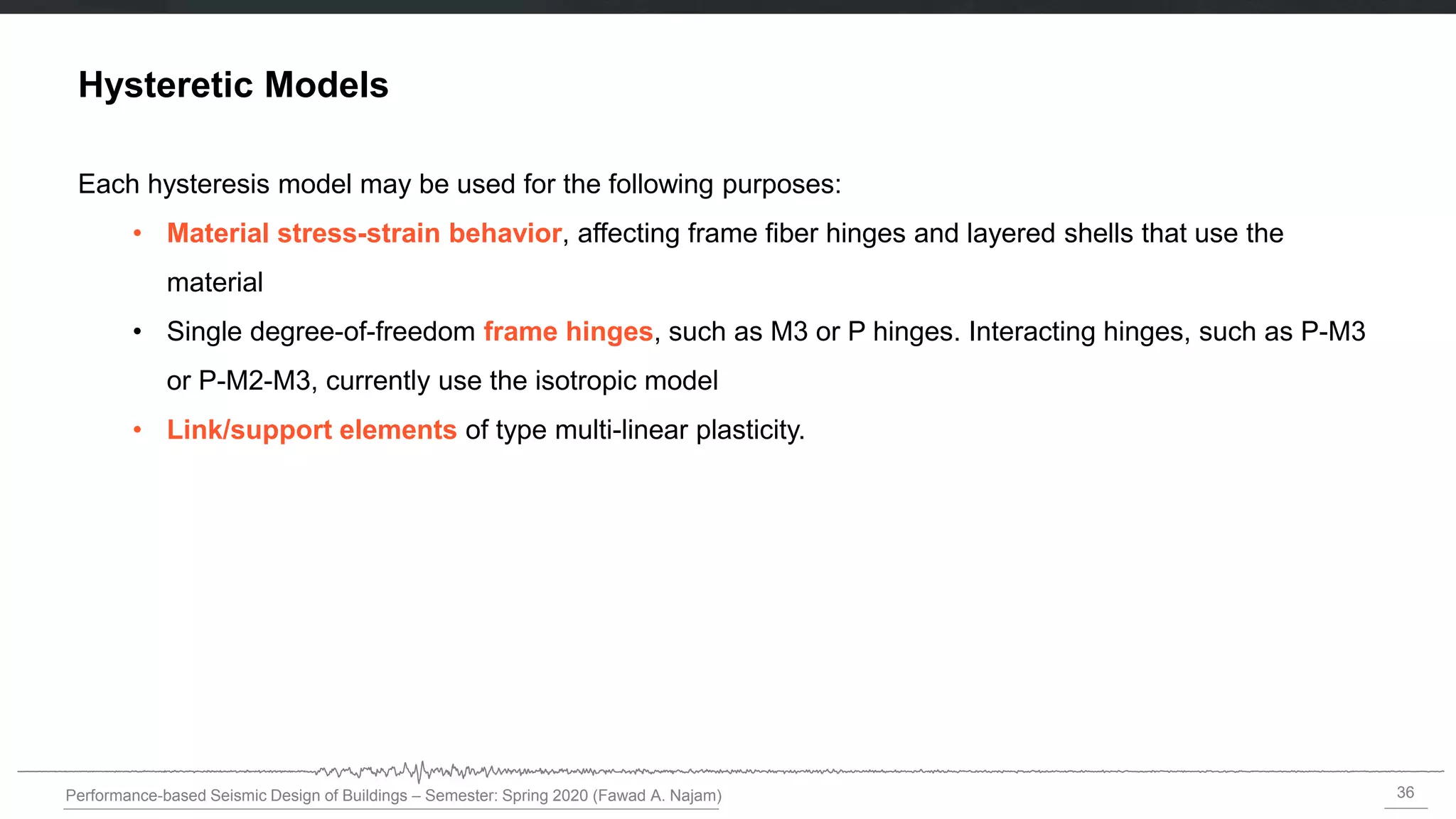 36
Performance-based Seismic Design of Buildings – Semester: Spring 2020 (Fawad A. Najam)
Hysteretic Models
Each hysteresis model may be used for the following purposes:
• Material stress-strain behavior, affecting frame fiber hinges and layered shells that use the
material
• Single degree-of-freedom frame hinges, such as M3 or P hinges. Interacting hinges, such as P-M3
or P-M2-M3, currently use the isotropic model
• Link/support elements of type multi-linear plasticity.
 