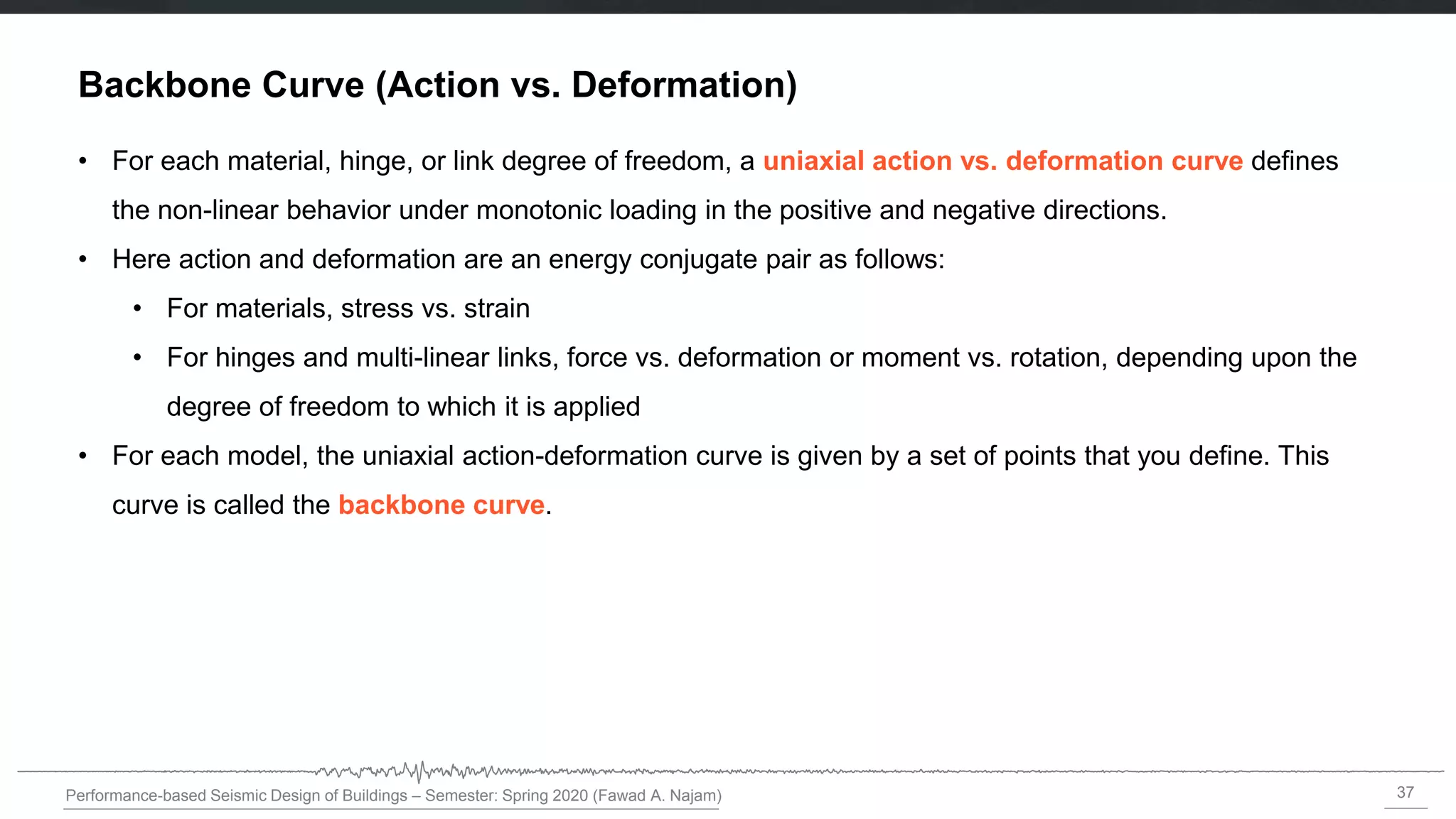 37
Performance-based Seismic Design of Buildings – Semester: Spring 2020 (Fawad A. Najam)
Backbone Curve (Action vs. Deformation)
• For each material, hinge, or link degree of freedom, a uniaxial action vs. deformation curve defines
the non-linear behavior under monotonic loading in the positive and negative directions.
• Here action and deformation are an energy conjugate pair as follows:
• For materials, stress vs. strain
• For hinges and multi-linear links, force vs. deformation or moment vs. rotation, depending upon the
degree of freedom to which it is applied
• For each model, the uniaxial action-deformation curve is given by a set of points that you define. This
curve is called the backbone curve.
 