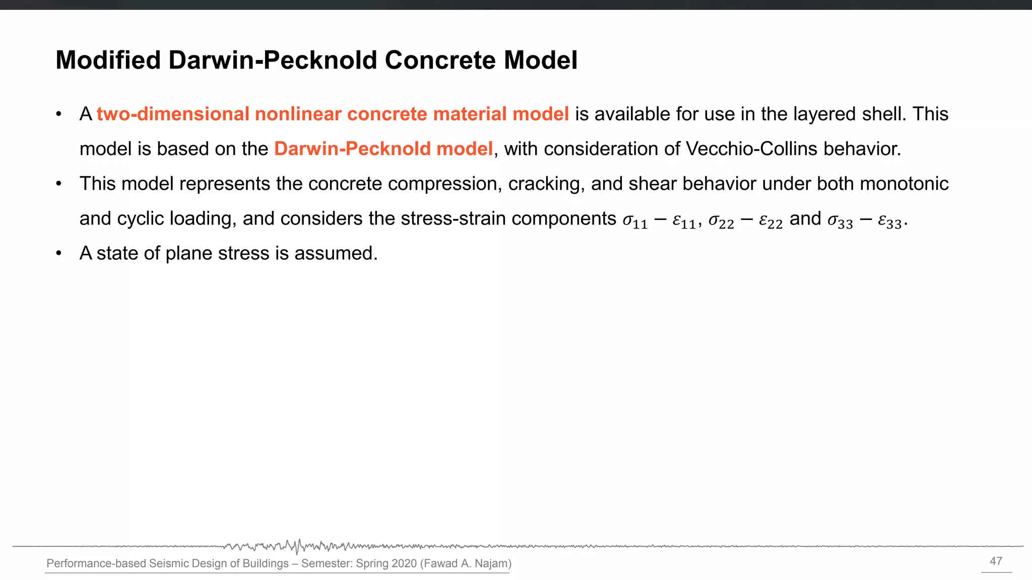 47
Performance-based Seismic Design of Buildings – Semester: Spring 2020 (Fawad A. Najam)
Modified Darwin-Pecknold Concrete Model
• A two-dimensional nonlinear concrete material model is available for use in the layered shell. This
model is based on the Darwin-Pecknold model, with consideration of Vecchio-Collins behavior.
• This model represents the concrete compression, cracking, and shear behavior under both monotonic
and cyclic loading, and considers the stress-strain components 𝜎11 − 11, 𝜎22 − 22 and 𝜎33 − 33.
• A state of plane stress is assumed.
 