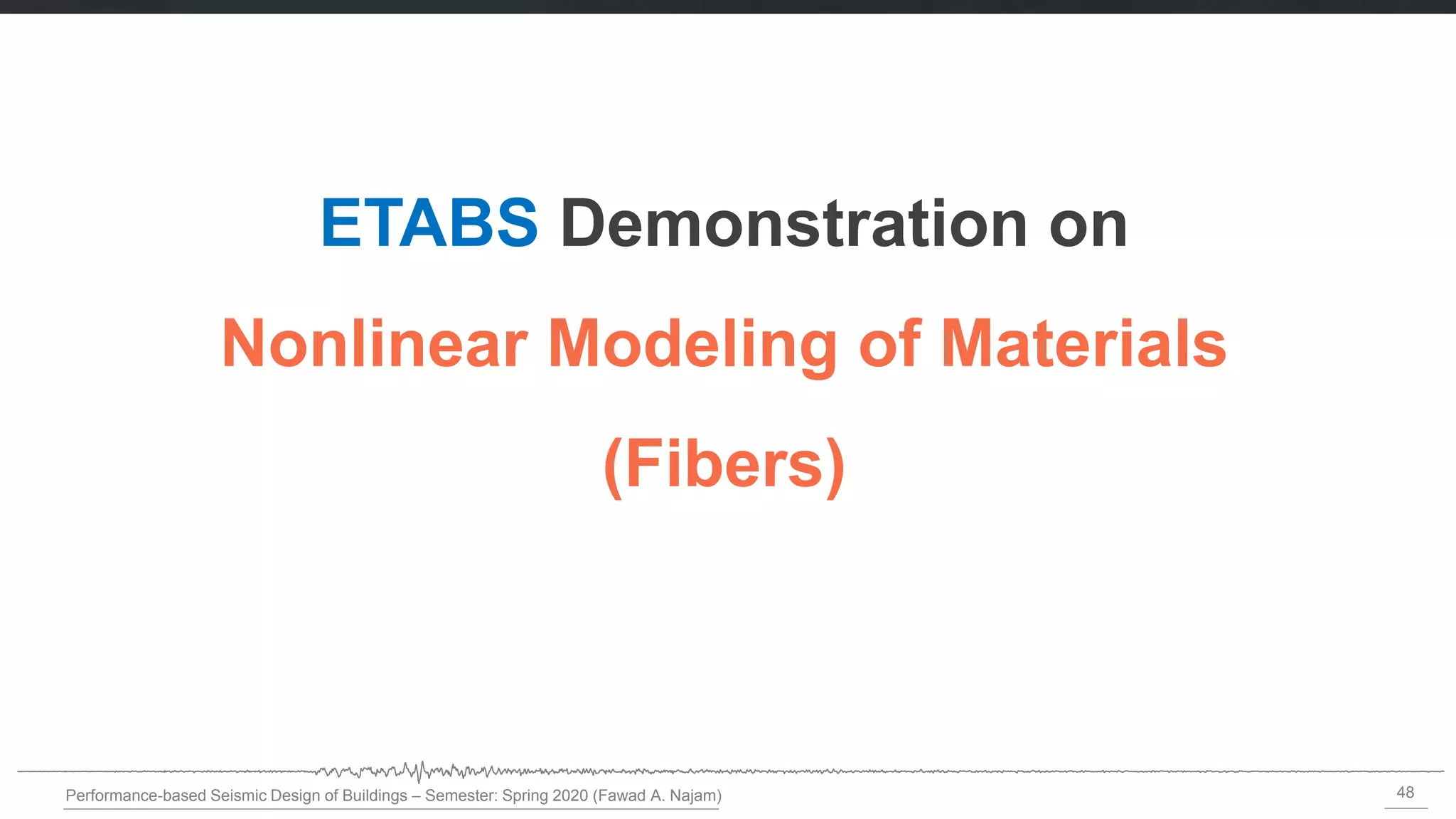 48
Performance-based Seismic Design of Buildings – Semester: Spring 2020 (Fawad A. Najam)
ETABS Demonstration on
Nonlinear Modeling of Materials
(Fibers)
 