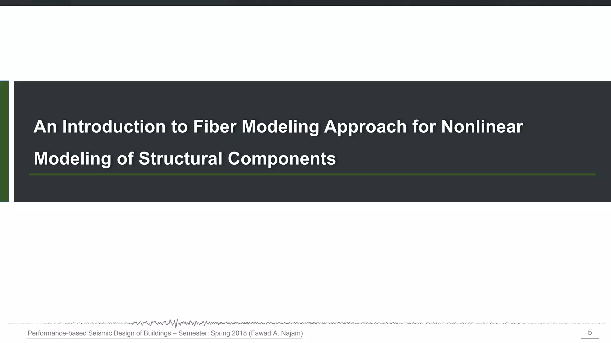 5
Performance-based Seismic Design of Buildings – Semester: Spring 2018 (Fawad A. Najam)
An Introduction to Fiber Modeling Approach for Nonlinear
Modeling of Structural Components
 