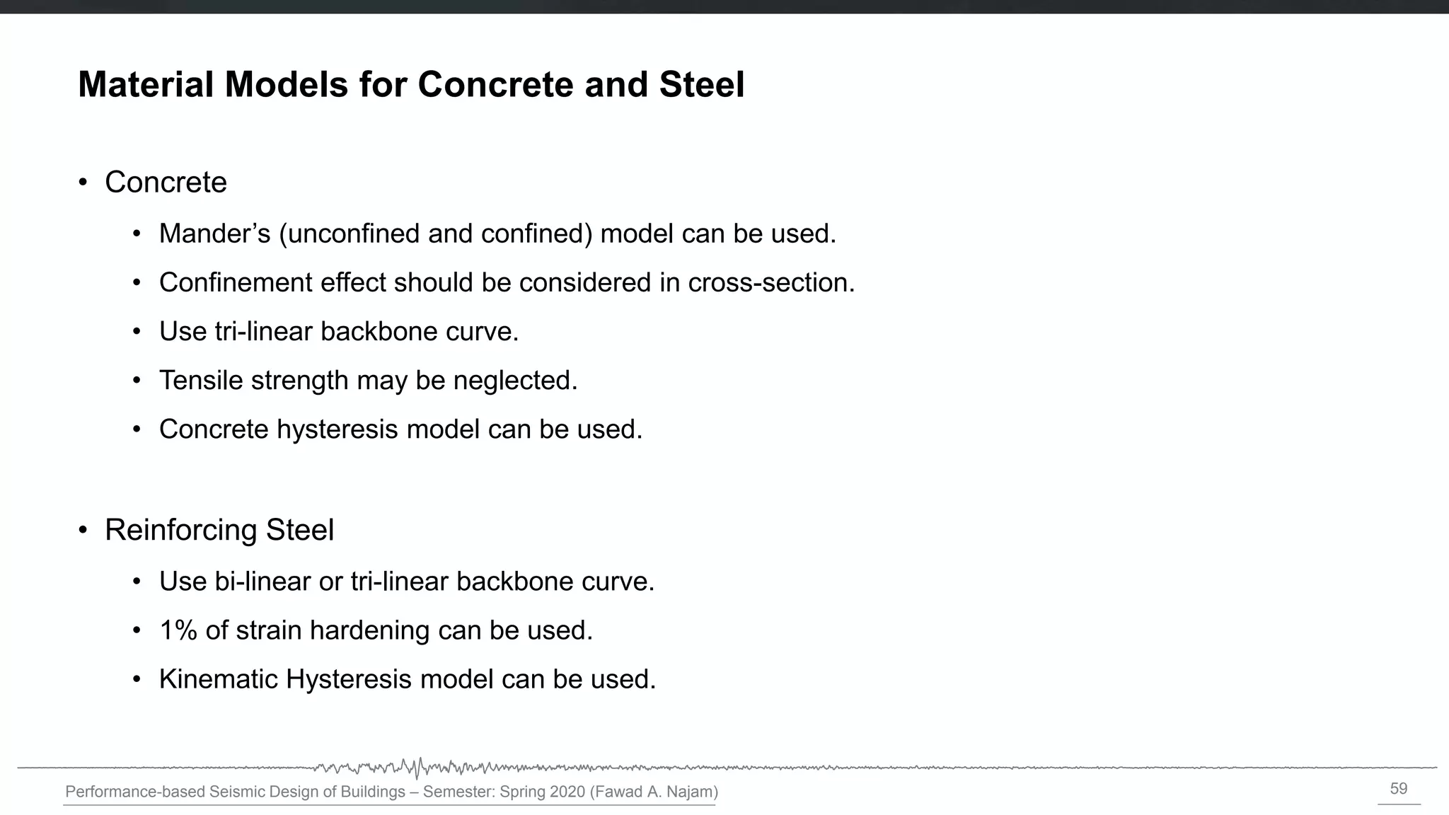 59
Performance-based Seismic Design of Buildings – Semester: Spring 2020 (Fawad A. Najam)
Material Models for Concrete and Steel
• Concrete
• Mander’s (unconfined and confined) model can be used.
• Confinement effect should be considered in cross-section.
• Use tri-linear backbone curve.
• Tensile strength may be neglected.
• Concrete hysteresis model can be used.
• Reinforcing Steel
• Use bi-linear or tri-linear backbone curve.
• 1% of strain hardening can be used.
• Kinematic Hysteresis model can be used.
 