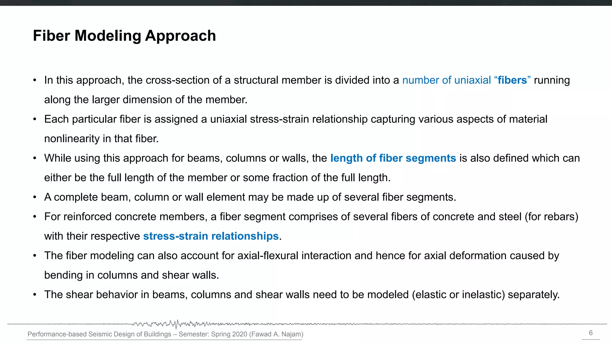 6
Performance-based Seismic Design of Buildings – Semester: Spring 2020 (Fawad A. Najam)
Fiber Modeling Approach
• In this approach, the cross-section of a structural member is divided into a number of uniaxial “fibers” running
along the larger dimension of the member.
• Each particular fiber is assigned a uniaxial stress-strain relationship capturing various aspects of material
nonlinearity in that fiber.
• While using this approach for beams, columns or walls, the length of fiber segments is also defined which can
either be the full length of the member or some fraction of the full length.
• A complete beam, column or wall element may be made up of several fiber segments.
• For reinforced concrete members, a fiber segment comprises of several fibers of concrete and steel (for rebars)
with their respective stress-strain relationships.
• The fiber modeling can also account for axial-flexural interaction and hence for axial deformation caused by
bending in columns and shear walls.
• The shear behavior in beams, columns and shear walls need to be modeled (elastic or inelastic) separately.
 
