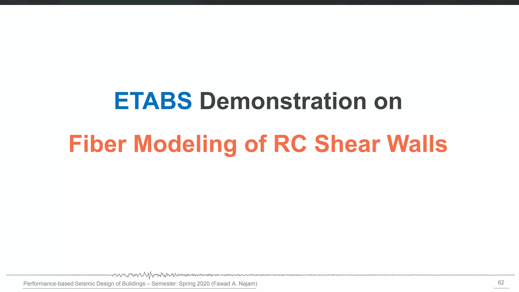 62
Performance-based Seismic Design of Buildings – Semester: Spring 2020 (Fawad A. Najam)
ETABS Demonstration on
Fiber Modeling of RC Shear Walls
 