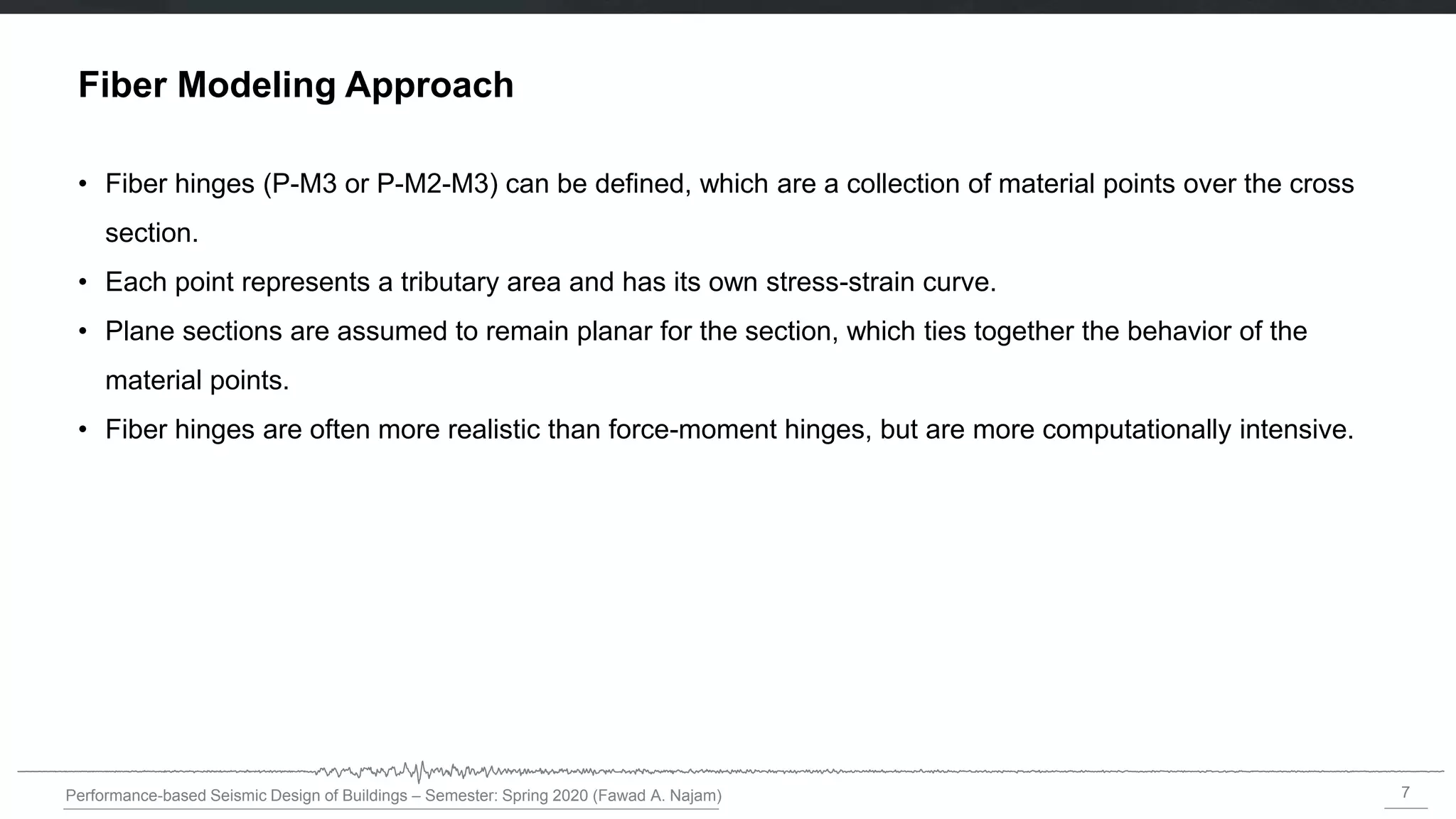 7
Performance-based Seismic Design of Buildings – Semester: Spring 2020 (Fawad A. Najam)
Fiber Modeling Approach
• Fiber hinges (P-M3 or P-M2-M3) can be defined, which are a collection of material points over the cross
section.
• Each point represents a tributary area and has its own stress-strain curve.
• Plane sections are assumed to remain planar for the section, which ties together the behavior of the
material points.
• Fiber hinges are often more realistic than force-moment hinges, but are more computationally intensive.
 
