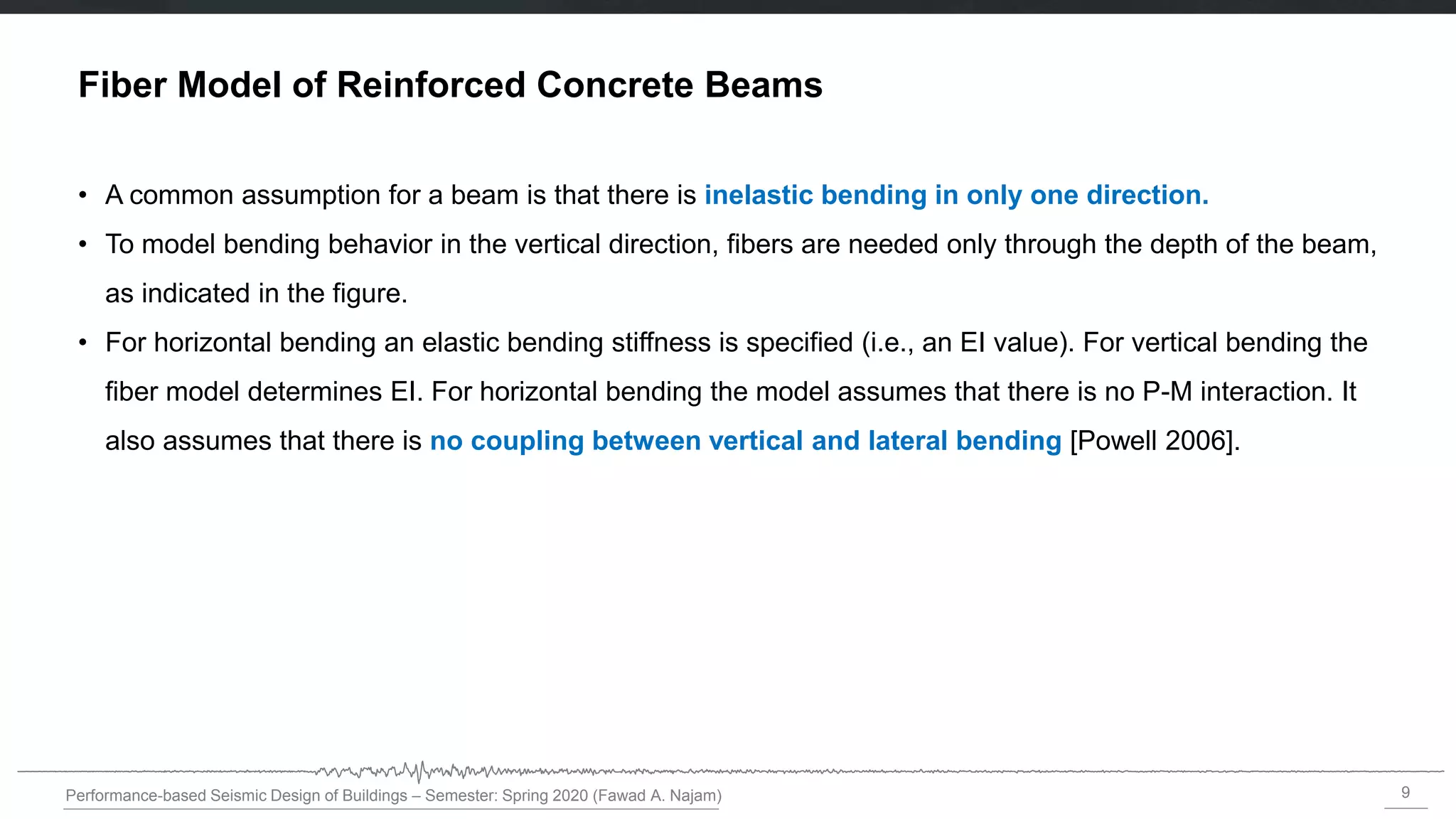 9
Performance-based Seismic Design of Buildings – Semester: Spring 2020 (Fawad A. Najam)
Fiber Model of Reinforced Concrete Beams
• A common assumption for a beam is that there is inelastic bending in only one direction.
• To model bending behavior in the vertical direction, fibers are needed only through the depth of the beam,
as indicated in the figure.
• For horizontal bending an elastic bending stiffness is specified (i.e., an EI value). For vertical bending the
fiber model determines EI. For horizontal bending the model assumes that there is no P-M interaction. It
also assumes that there is no coupling between vertical and lateral bending [Powell 2006].
 