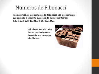 Números de Fibonacci
Na matemática, os números de Fibonacci são os números
que compõe a seguinte sucessão de números inteiros:
0, 1, 1, 2, 3, 5, 8, 13, 21, 34, 55, 89, 144,…


             calculadora usada pelos
              incas, possivelmente
              baseada nos números
              de Fibonacci
 
