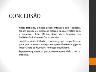 CONCLUSÃO
  • Neste trabalho, o nosso grupo entendeu que Fibonacci,
    foi um grande elemento na relação da matemática com
    a Natureza, Arte, Música, Seres vivos, também nas
    Galáxias Espirais e nas Ondas do Mar.
  • objetivo deste trabalho, o nosso grupo, empenhou-se
    para que os nossos colegas compreendessem a gigante
    importância de Fibonacci no nosso quotidiano.
  • Esperemos que tenhas gostado e compreendido o nosso
    trabalho.
 