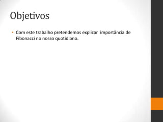 Objetivos
• Com este trabalho pretendemos explicar importância de
  Fibonacci no nosso quotidiano.
 