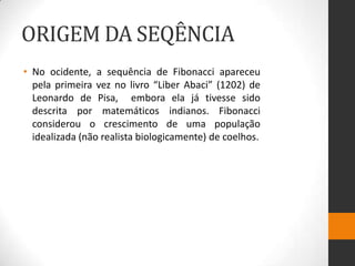 ORIGEM DA SEQÊNCIA
• No ocidente, a sequência de Fibonacci apareceu
  pela primeira vez no livro “Liber Abaci” (1202) de
  Leonardo de Pisa, embora ela já tivesse sido
  descrita por matemáticos indianos. Fibonacci
  considerou o crescimento de uma população
  idealizada (não realista biologicamente) de coelhos.
 