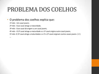 PROBLEMA DOS COELHOS
• O problema dos coelhos explica que:
 1º mês - Um casal jovem;
 2º mês - Esse casal atinge a maturidade;
 3º mês - Esse casal dá origem a um casal jovem;
 4º mês - O 2º casal atinge a maturidade e o 1º casal origina outro casal jovem;
 5º mês- O 3º casal atinge a maturidade e o 1º e 2º casal originam outros casais jovens ( 2 )
 …
 