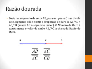 Razão dourada
• Dado um segmento de recta AB, para um ponto C que divide
  este segmento pode existir a proporção de ouro se AB/AC =
  AC/CB (sendo AB o segmento maior). O Número de Ouro é
  exactamente o valor da razão AB/AC, a chamada Razão de
  Ouro.

          a                   c            b
 
