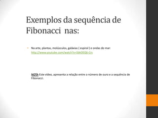 Exemplos da sequência de
Fibonacci nas:
• Na arte, plantas, molúsculos, galáxias ( espiral ) e ondas do mar:
  http://www.youtube.com/watch?v=SbkOEQ6-Crs




   NOTA-Este vídeo, apresenta a relação entre o número de ouro e a sequência de
   Fibonacci.
 