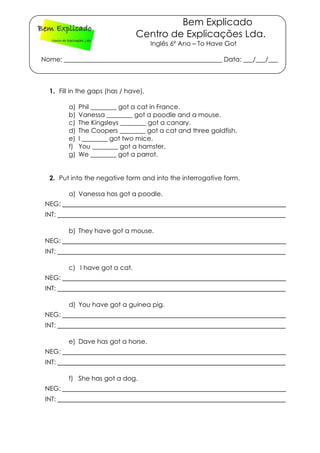 Bem Explicado
Centro de Explicações Lda.
Inglês 6º Ano – To Have Got
Nome: _________________________________________________ Data: ___/___/___
1. Fill in the gaps (has / have).
a) Phil ________ got a cat in France.
b) Vanessa ________ got a poodle and a mouse.
c) The Kingsleys ________ got a canary.
d) The Coopers ________ got a cat and three goldfish.
e) I ________ got two mice.
f) You ________ got a hamster.
g) We ________ got a parrot.
2. Put into the negative form and into the interrogative form.
a) Vanessa has got a poodle.
NEG: ____________________________________________________
INT: _____________________________________________________
b) They have got a mouse.
NEG: ____________________________________________________
INT: _____________________________________________________
c) I have got a cat.
NEG: ____________________________________________________
INT: _____________________________________________________
d) You have got a guinea pig.
NEG: ____________________________________________________
INT: _____________________________________________________
e) Dave has got a horse.
NEG: ____________________________________________________
INT: _____________________________________________________
f) She has got a dog.
NEG: ____________________________________________________
INT: _____________________________________________________
 