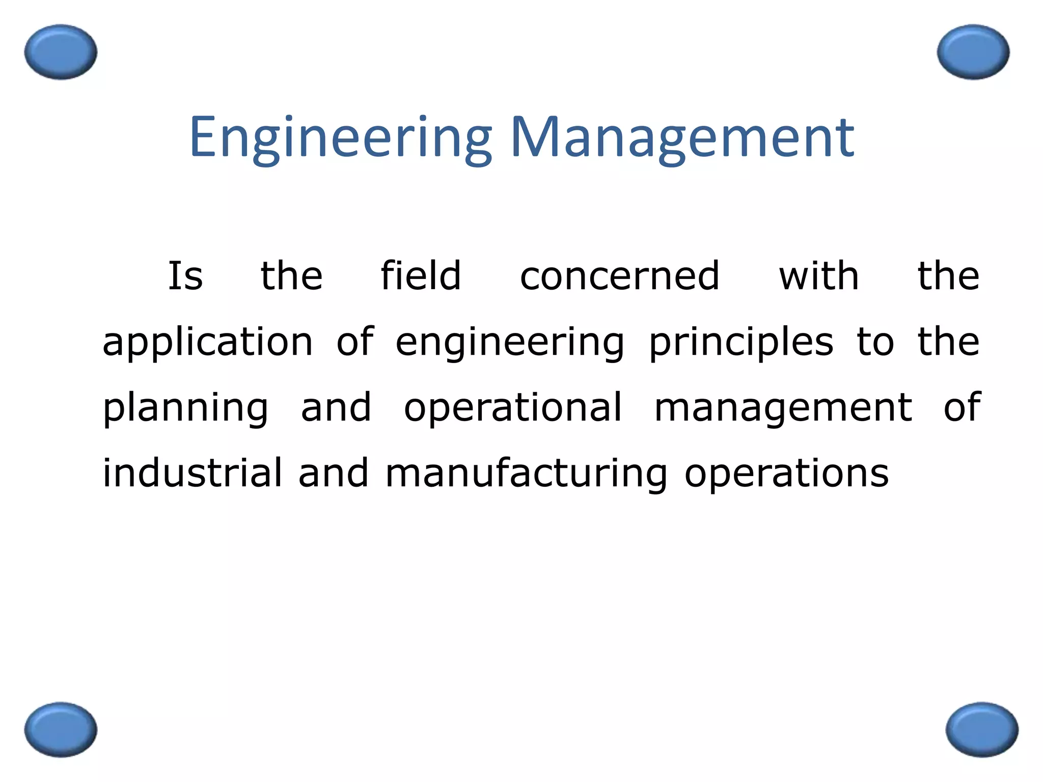 Engineering Management
Is the field concerned with the
application of engineering principles to the
planning and operational management of
industrial and manufacturing operations
 