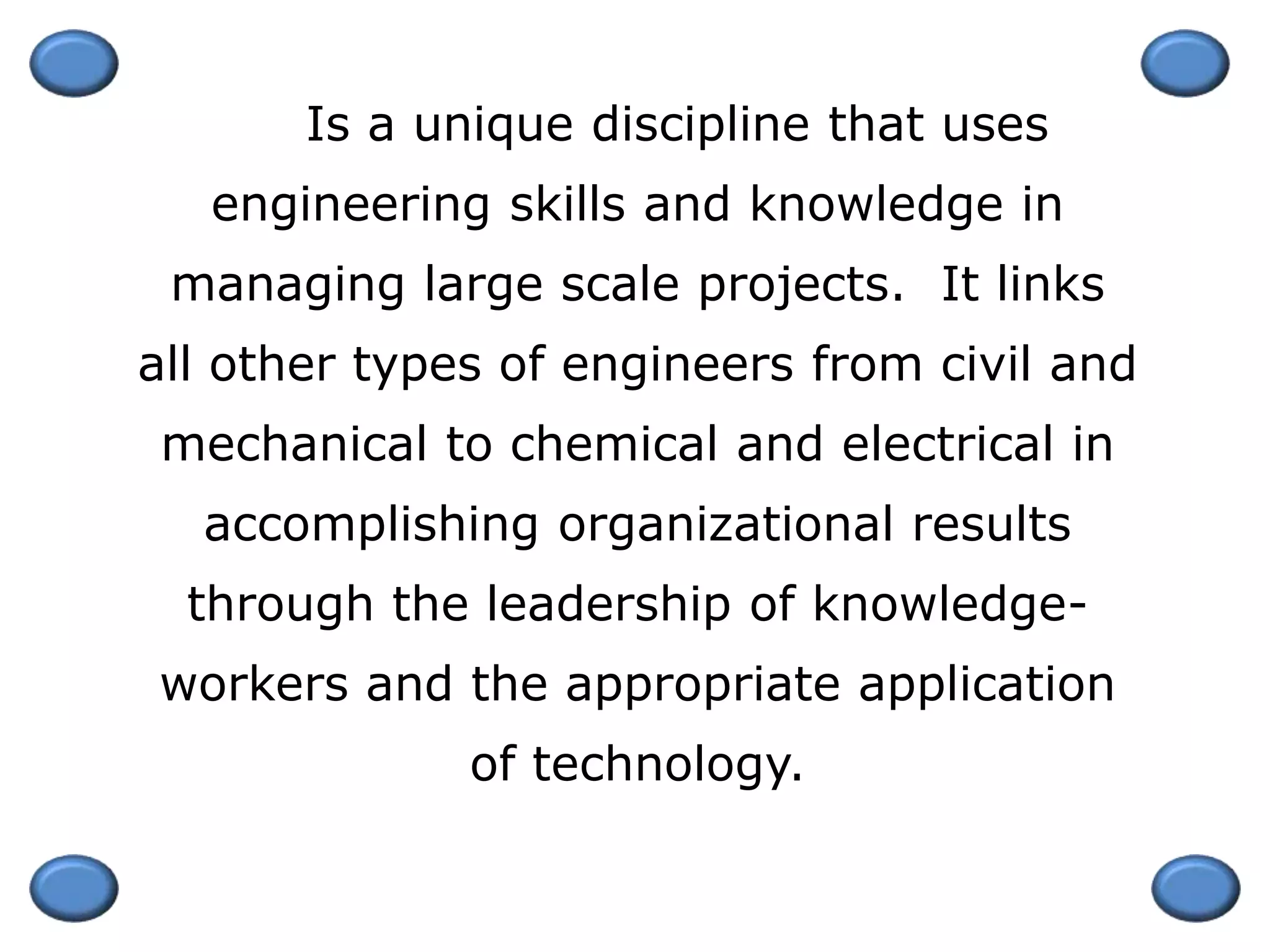 Is a unique discipline that uses
engineering skills and knowledge in
managing large scale projects. It links
all other types of engineers from civil and
mechanical to chemical and electrical in
accomplishing organizational results
through the leadership of knowledge-
workers and the appropriate application
of technology.
 