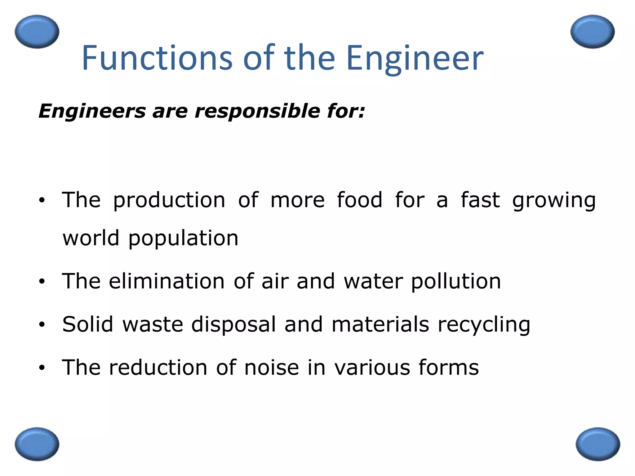 Functions of the Engineer
• The production of more food for a fast growing
world population
• The elimination of air and water pollution
• Solid waste disposal and materials recycling
• The reduction of noise in various forms
Engineers are responsible for:
 