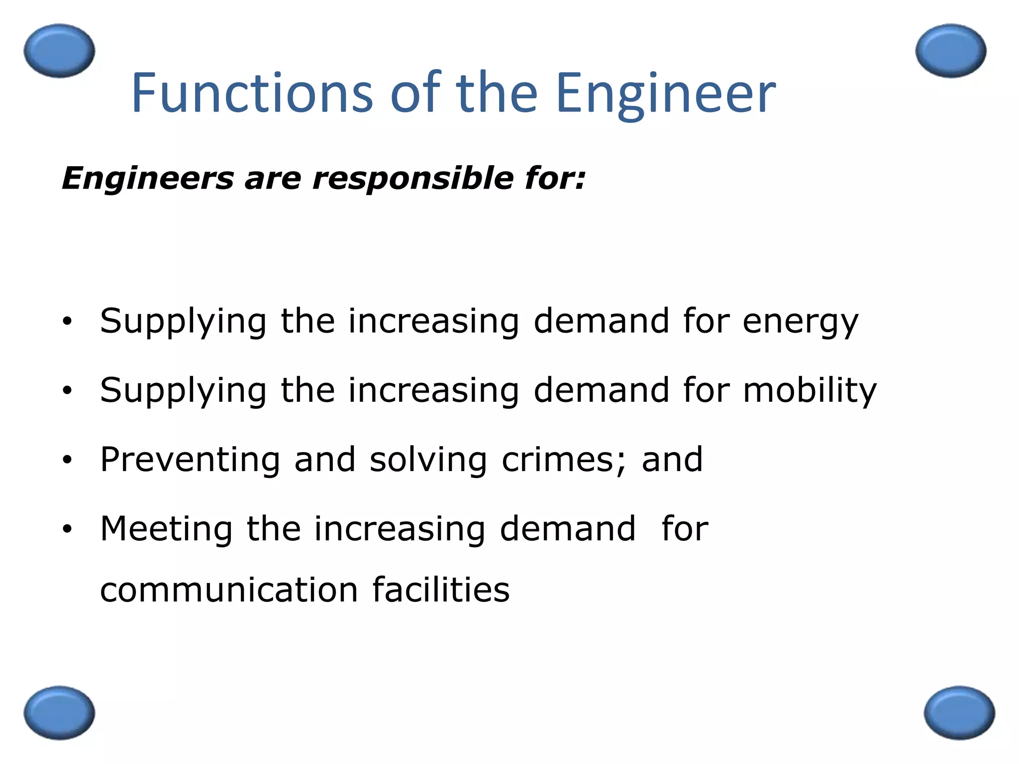 Functions of the Engineer
• Supplying the increasing demand for energy
• Supplying the increasing demand for mobility
• Preventing and solving crimes; and
• Meeting the increasing demand for
communication facilities
Engineers are responsible for:
 