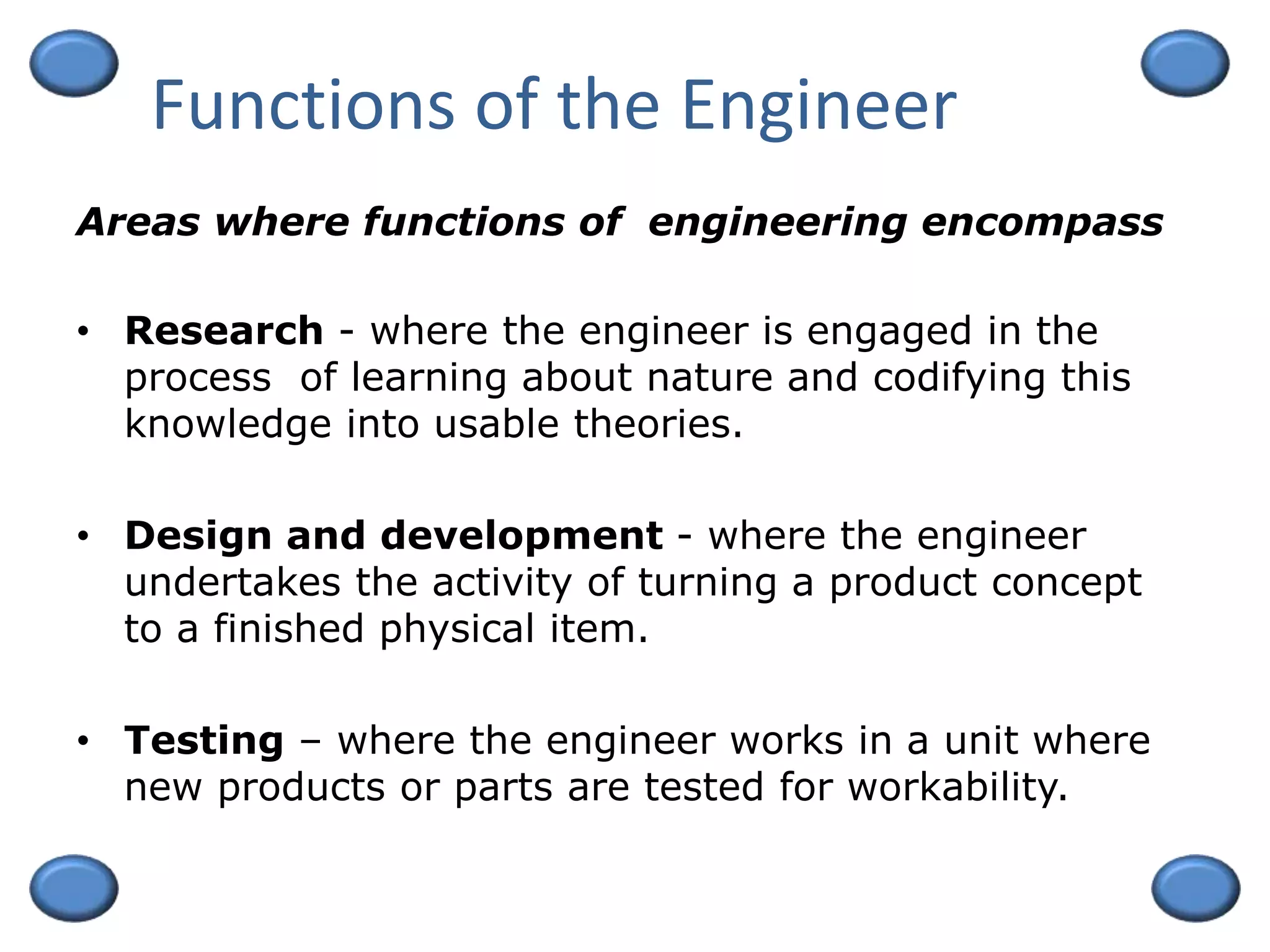 Functions of the Engineer
• Research - where the engineer is engaged in the
process of learning about nature and codifying this
knowledge into usable theories.
• Design and development - where the engineer
undertakes the activity of turning a product concept
to a finished physical item.
• Testing – where the engineer works in a unit where
new products or parts are tested for workability.
Areas where functions of engineering encompass
 