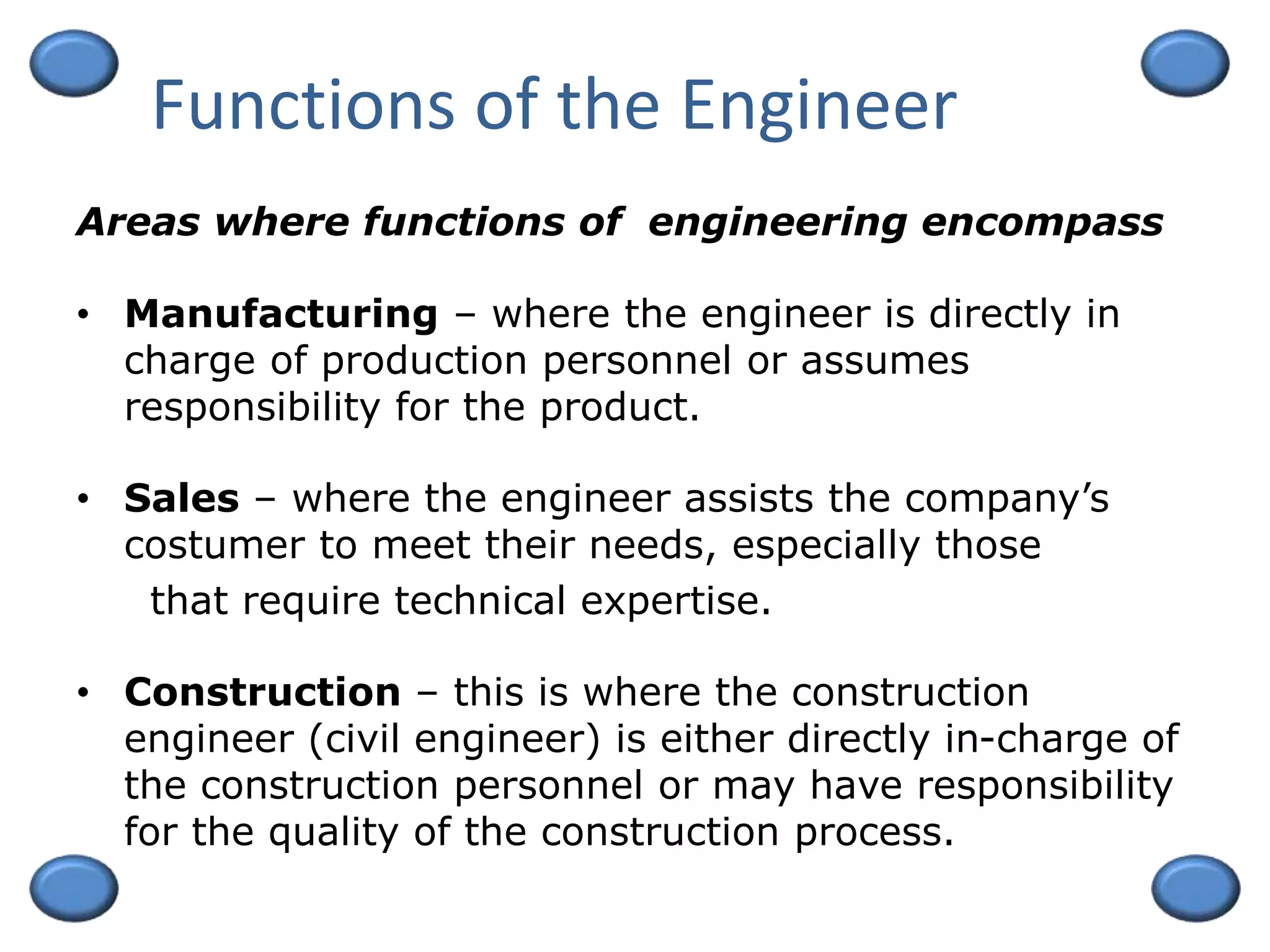 Functions of the Engineer
• Manufacturing – where the engineer is directly in
charge of production personnel or assumes
responsibility for the product.
• Sales – where the engineer assists the company’s
costumer to meet their needs, especially those
that require technical expertise.
• Construction – this is where the construction
engineer (civil engineer) is either directly in-charge of
the construction personnel or may have responsibility
for the quality of the construction process.
Areas where functions of engineering encompass
 