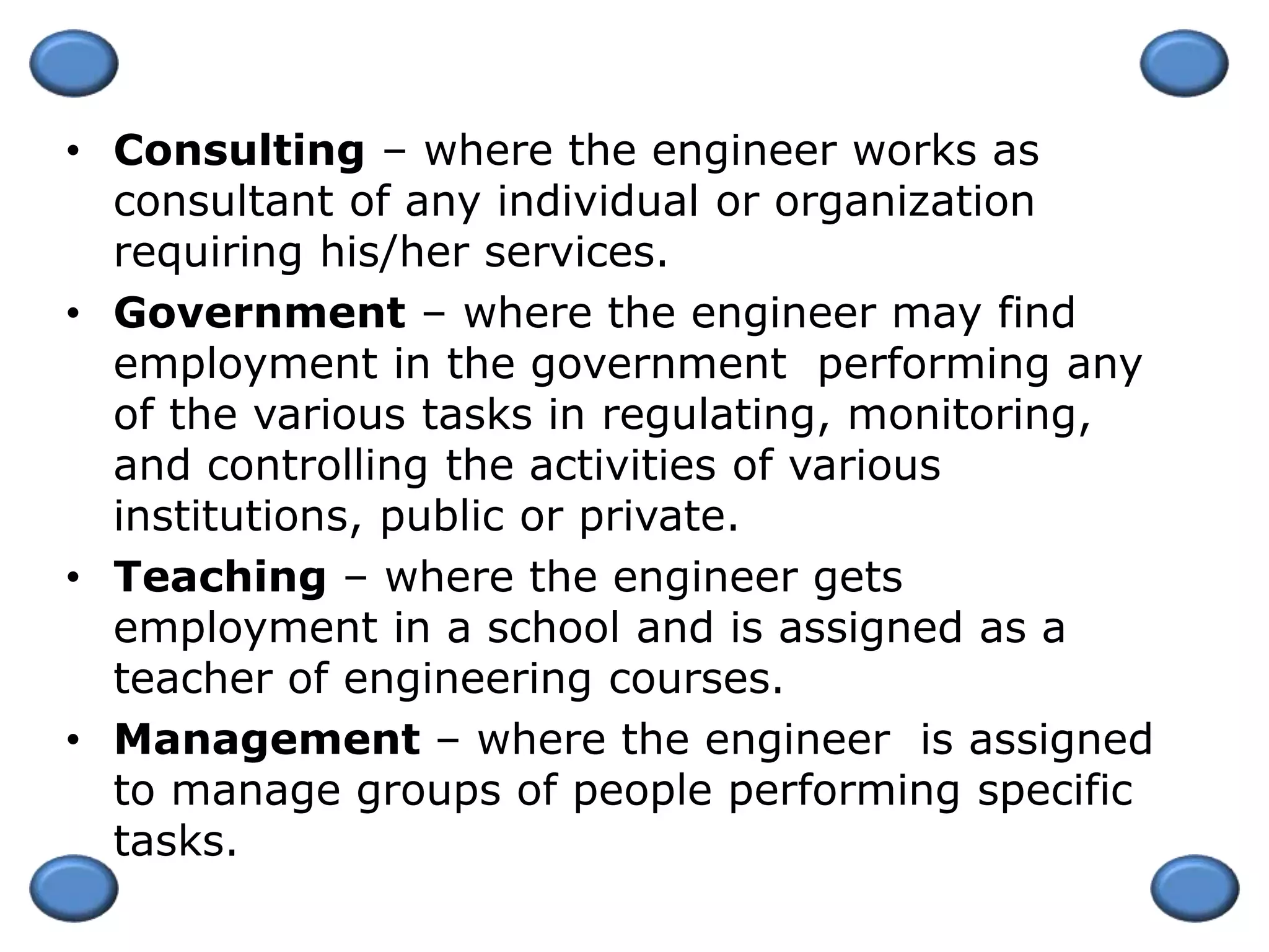 • Consulting – where the engineer works as
consultant of any individual or organization
requiring his/her services.
• Government – where the engineer may find
employment in the government performing any
of the various tasks in regulating, monitoring,
and controlling the activities of various
institutions, public or private.
• Teaching – where the engineer gets
employment in a school and is assigned as a
teacher of engineering courses.
• Management – where the engineer is assigned
to manage groups of people performing specific
tasks.
 