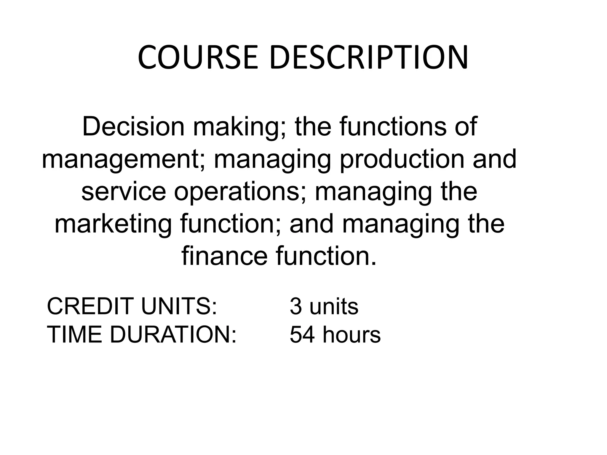 COURSE DESCRIPTION
Decision making; the functions of
management; managing production and
service operations; managing the
marketing function; and managing the
finance function.
CREDIT UNITS: 3 units
TIME DURATION: 54 hours
 