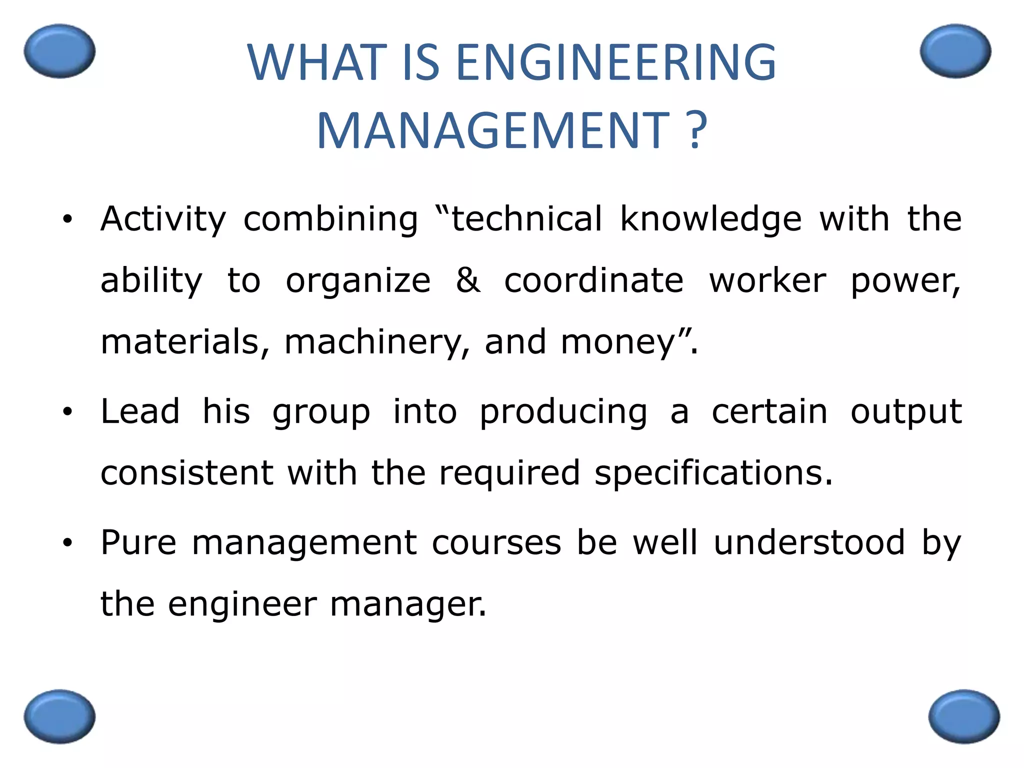 WHAT IS ENGINEERING
MANAGEMENT ?
• Activity combining “technical knowledge with the
ability to organize & coordinate worker power,
materials, machinery, and money”.
• Lead his group into producing a certain output
consistent with the required specifications.
• Pure management courses be well understood by
the engineer manager.
 