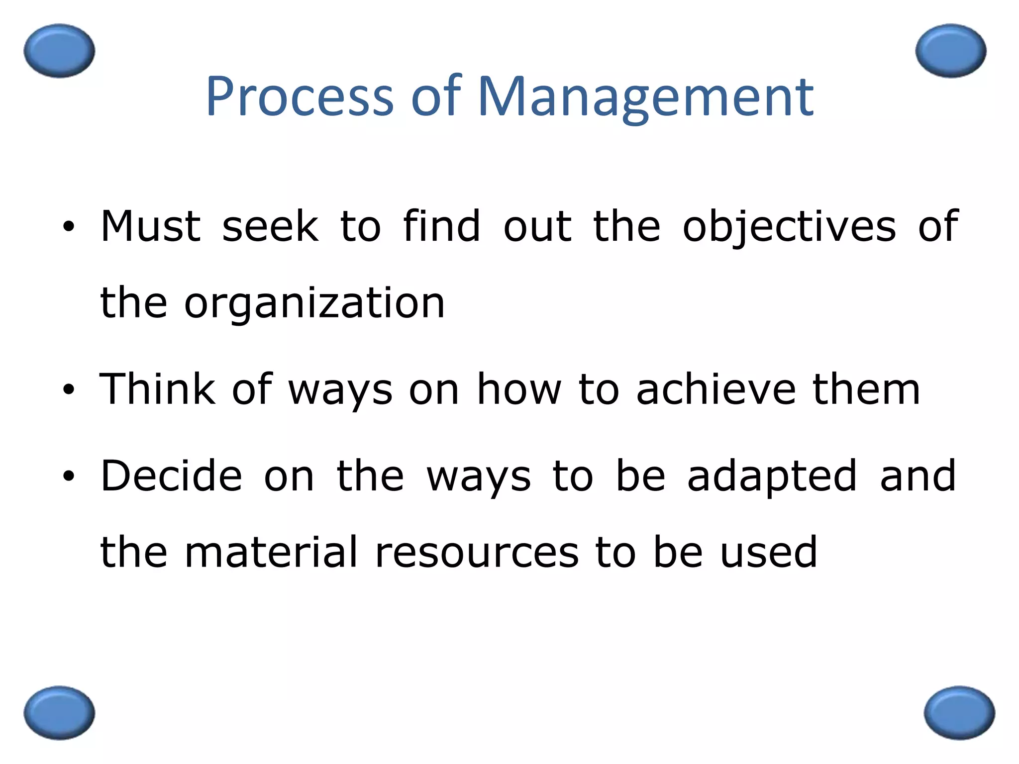 Process of Management
• Must seek to find out the objectives of
the organization
• Think of ways on how to achieve them
• Decide on the ways to be adapted and
the material resources to be used
 