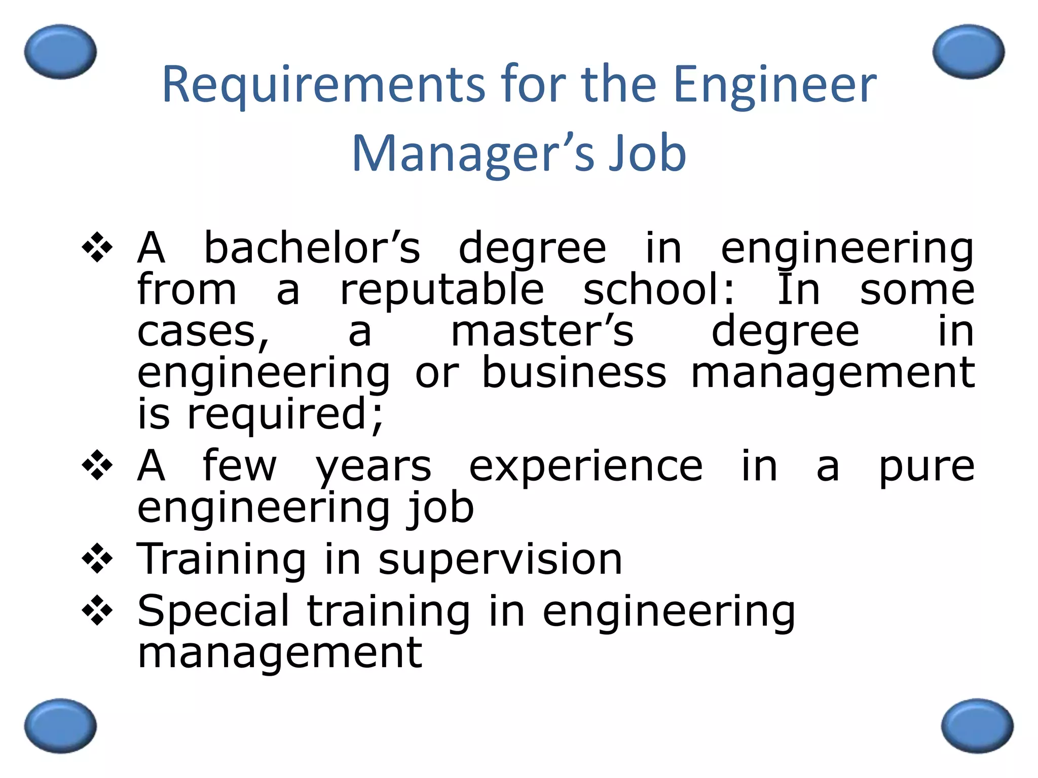 Requirements for the Engineer
Manager’s Job
 A bachelor’s degree in engineering
from a reputable school: In some
cases, a master’s degree in
engineering or business management
is required;
 A few years experience in a pure
engineering job
 Training in supervision
 Special training in engineering
management
 